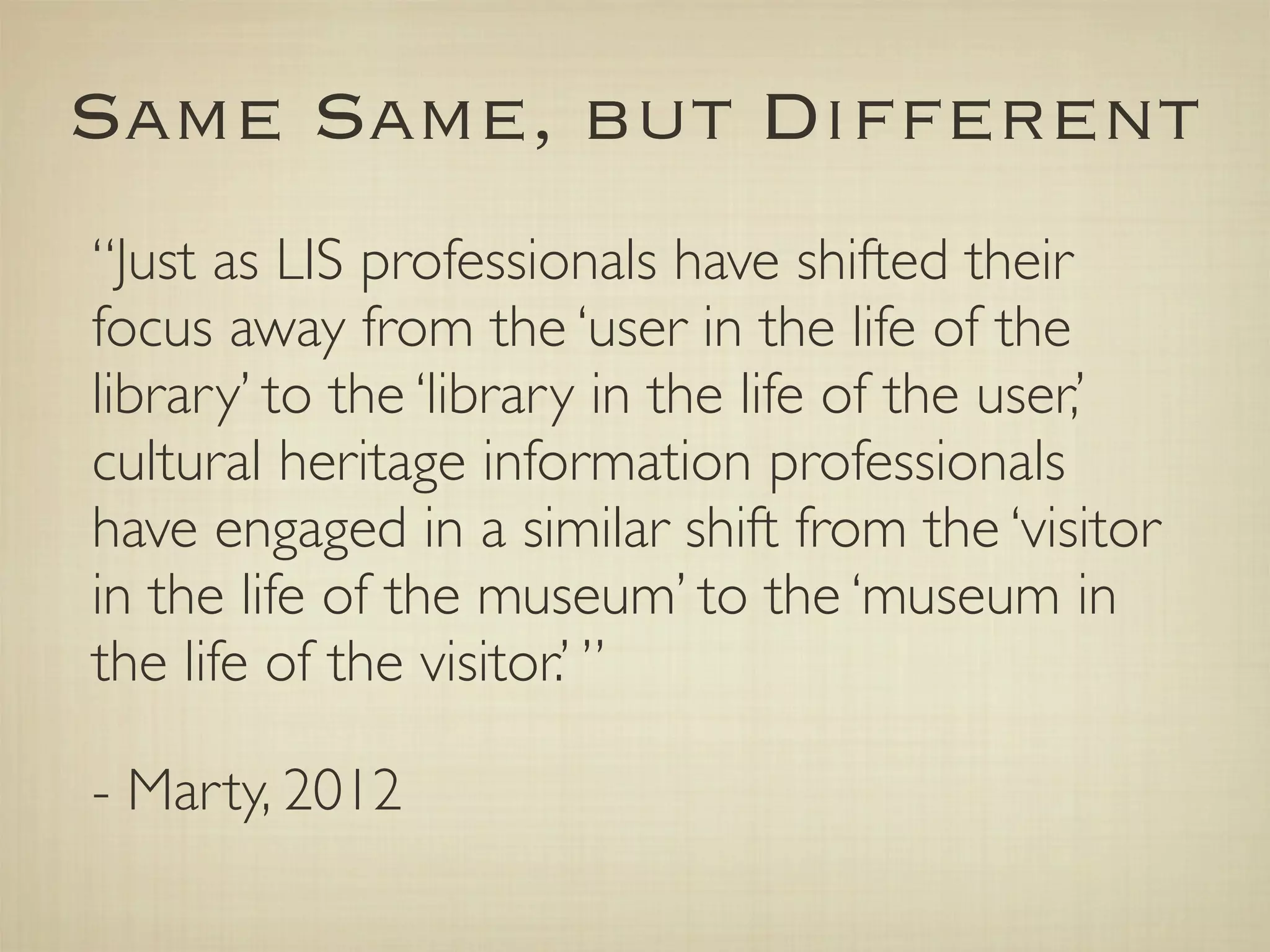 Same Same, but Different
“Just as LIS professionals have shifted their
focus away from the ‘user in the life of the
library’ to the ‘library in the life of the user,’
cultural heritage information professionals
have engaged in a similar shift from the ‘visitor
in the life of the museum’ to the ‘museum in
the life of the visitor.’ ”

- Marty, 2012
 