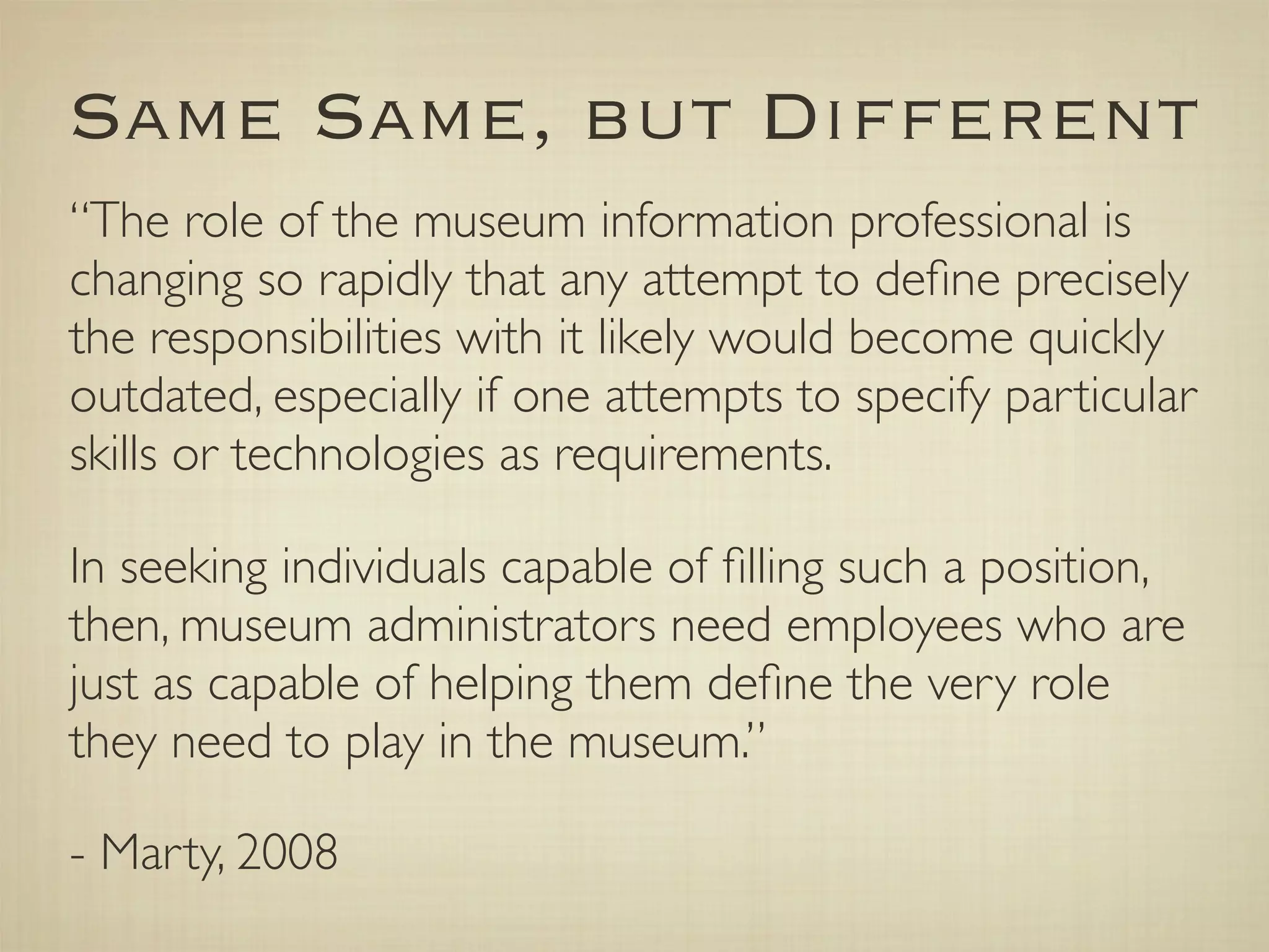 Same Same, but Different
“The role of the museum information professional is
changing so rapidly that any attempt to deﬁne precisely
the responsibilities with it likely would become quickly
outdated, especially if one attempts to specify particular
skills or technologies as requirements.

In seeking individuals capable of ﬁlling such a position,
then, museum administrators need employees who are
just as capable of helping them deﬁne the very role
they need to play in the museum.”

- Marty, 2008
 