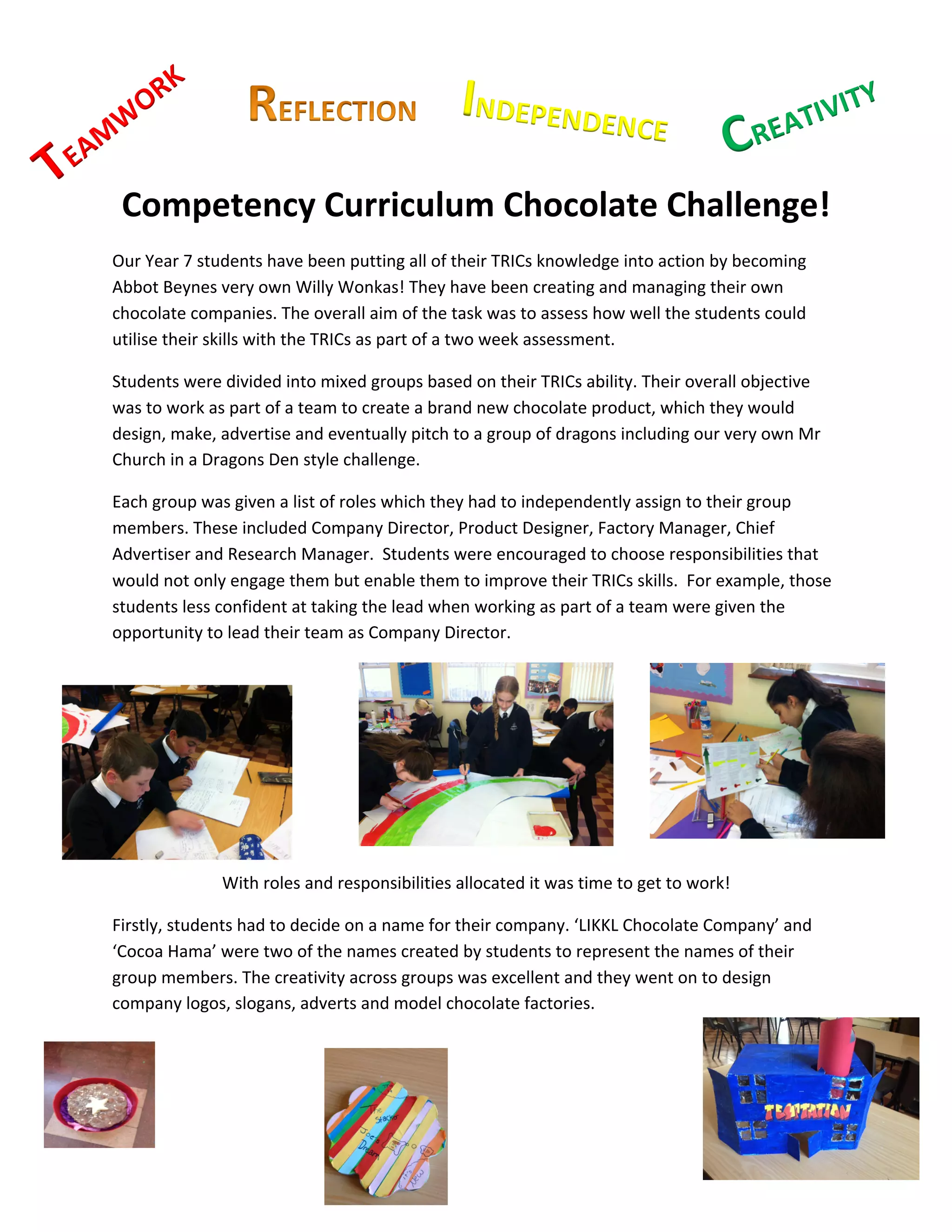 K	
  	
  
           W
               OR                                                                  INDEPENDENCE	
                                           ATIV
                                                                                                                                                ITY	
  
                                                                                                                                                        	
  

  AM                                                                                	
                                     	
  	
     CRE
T
E
           Competency	
  Curriculum	
  Chocolate	
  Challenge!	
  
    Our	
  Year	
  7	
  students	
  have	
  been	
  putting	
  all	
  of	
  their	
  TRICs	
  knowledge	
  into	
  action	
  by	
  becoming	
  
    Abbot	
  Beynes	
  very	
  own	
  Willy	
  Wonkas!	
  They	
  have	
  been	
  creating	
  and	
  managing	
  their	
  own	
  
    chocolate	
  companies.	
  The	
  overall	
  aim	
  of	
  the	
  task	
  was	
  to	
  assess	
  how	
  well	
  the	
  students	
  could	
  
    utilise	
  their	
  skills	
  with	
  the	
  TRICs	
  as	
  part	
  of	
  a	
  two	
  week	
  assessment.	
  	
  

    Students	
  were	
  divided	
  into	
  mixed	
  groups	
  based	
  on	
  their	
  TRICs	
  ability.	
  Their	
  overall	
  objective	
  
    was	
  to	
  work	
  as	
  part	
  of	
  a	
  team	
  to	
  create	
  a	
  brand	
  new	
  chocolate	
  product,	
  which	
  they	
  would	
  
    design,	
  make,	
  advertise	
  and	
  eventually	
  pitch	
  to	
  a	
  group	
  of	
  dragons	
  including	
  our	
  very	
  own	
  Mr	
  
    Church	
  in	
  a	
  Dragons	
  Den	
  style	
  challenge.	
  	
  

    Each	
  group	
  was	
  given	
  a	
  list	
  of	
  roles	
  which	
  they	
  had	
  to	
  independently	
  assign	
  to	
  their	
  group	
  
    members.	
  These	
  included	
  Company	
  Director,	
  Product	
  Designer,	
  Factory	
  Manager,	
  Chief	
  
    Advertiser	
  and	
  Research	
  Manager.	
  	
  Students	
  were	
  encouraged	
  to	
  choose	
  responsibilities	
  that	
  
    would	
  not	
  only	
  engage	
  them	
  but	
  enable	
  them	
  to	
  improve	
  their	
  TRICs	
  skills.	
  	
  For	
  example,	
  those	
  
    students	
  less	
  confident	
  at	
  taking	
  the	
  lead	
  when	
  working	
  as	
  part	
  of	
  a	
  team	
  were	
  given	
  the	
  
    opportunity	
  to	
  lead	
  their	
  team	
  as	
  Company	
  Director.	
  	
  

                                                                                    	
  

    	
  

    	
  

    	
  

    	
                                                                                                                                                    	
  
                                                                                                              	
  

                              With	
  roles	
  and	
  responsibilities	
  allocated	
  it	
  was	
  time	
  to	
  get	
  to	
  work!	
  

    Firstly,	
  students	
  had	
  to	
  decide	
  on	
  a	
  name	
  for	
  their	
  company.	
  ‘LIKKL	
  Chocolate	
  Company’	
  and	
  
    ‘Cocoa	
  Hama’	
  were	
  two	
  of	
  the	
  names	
  created	
  by	
  students	
  to	
  represent	
  the	
  names	
  of	
  their	
  
    group	
  members.	
  The	
  creativity	
  across	
  groups	
  was	
  excellent	
  and	
  they	
  went	
  on	
  to	
  design	
  
    company	
  logos,	
  slogans,	
  adverts	
  and	
  model	
  chocolate	
  factories.	
  	
  

    	
  

    	
  

                  	
  
                                                                                                                                                                 	
  
                                                                            	
  
 