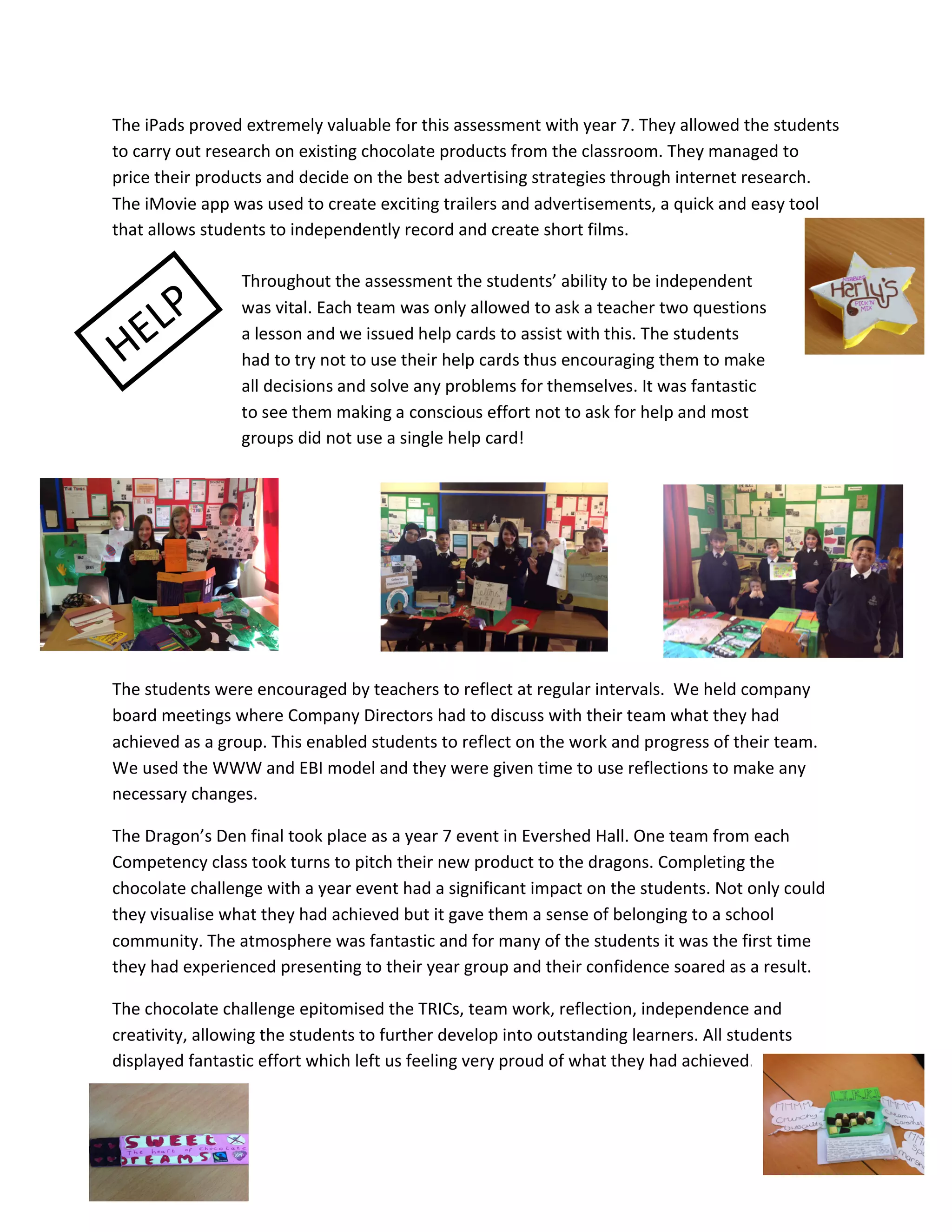 The	
  iPads	
  proved	
  extremely	
  valuable	
  for	
  this	
  assessment	
  with	
  year	
  7.	
  They	
  allowed	
  the	
  students	
  
to	
  carry	
  out	
  research	
  on	
  existing	
  chocolate	
  products	
  from	
  the	
  classroom.	
  They	
  managed	
  to	
  
price	
  their	
  products	
  and	
  decide	
  on	
  the	
  best	
  advertising	
  strategies	
  through	
  internet	
  research.	
  
The	
  iMovie	
  app	
  was	
  used	
  to	
  create	
  exciting	
  trailers	
  and	
  advertisements,	
  a	
  quick	
  and	
  easy	
  tool	
  
that	
  allows	
  students	
  to	
  independently	
  record	
  and	
  create	
  short	
  films.	
  	
  

	
  	
  	
  	
  	
  	
  	
  	
  	
  	
  	
  	
  	
  	
  	
  	
  	
  	
  	
  	
  	
  	
  	
  	
  	
  	
  	
  	
  	
  	
  	
  	
  

             P	
  
                                                                                                                           Throughout	
  the	
  assessment	
  the	
  students’	
  ability	
  to	
  be	
  independent	
  


           EL
	
                                                                                                                         was	
  vital.	
  Each	
  team	
  was	
  only	
  allowed	
  to	
  ask	
  a	
  teacher	
  two	
  questions	
  

       H
                                                                                                                           a	
  lesson	
  and	
  we	
  issued	
  help	
  cards	
  to	
  assist	
  with	
  this.	
  The	
  students	
  
	
  	
  	
  	
  	
  	
  	
  	
  	
  	
  	
  	
  	
  	
  	
  	
  	
  	
  	
  	
  	
  	
  	
  	
  	
  	
  	
   had	
  to	
  try	
  not	
  to	
  use	
  their	
  help	
  cards	
  thus	
  encouraging	
  them	
  to	
  make	
  
                                                                                                                                                                                                                                                  	
  
                                                                                                                           all	
  decisions	
  and	
  solve	
  any	
  problems	
  for	
  themselves.	
  It	
  was	
  fantastic	
  
	
  	
  	
  	
  	
  	
  	
  	
  	
  	
  	
  	
  	
  	
  	
  	
  
                                                                                                                           to	
  see	
  them	
  making	
  a	
  conscious	
  effort	
  not	
  to	
  ask	
  for	
  help	
  and	
  most	
  
	
                                                                                                                         groups	
  did	
  not	
  use	
  a	
  single	
  help	
  card!	
  

	
  

	
  

	
  

	
  

	
                                                        	
                                                                                                                  	
  
                                                                                                                                                                                                                                           	
  
The	
  students	
  were	
  encouraged	
  by	
  teachers	
  to	
  reflect	
  at	
  regular	
  intervals.	
  	
  We	
  held	
  company	
  
board	
  meetings	
  where	
  Company	
  Directors	
  had	
  to	
  discuss	
  with	
  their	
  team	
  what	
  they	
  had	
  
achieved	
  as	
  a	
  group.	
  This	
  enabled	
  students	
  to	
  reflect	
  on	
  the	
  work	
  and	
  progress	
  of	
  their	
  team.	
  	
  
We	
  used	
  the	
  WWW	
  and	
  EBI	
  model	
  and	
  they	
  were	
  given	
  time	
  to	
  use	
  reflections	
  to	
  make	
  any	
  
necessary	
  changes.	
  	
  

The	
  Dragon’s	
  Den	
  final	
  took	
  place	
  as	
  a	
  year	
  7	
  event	
  in	
  Evershed	
  Hall.	
  One	
  team	
  from	
  each	
  
Competency	
  class	
  took	
  turns	
  to	
  pitch	
  their	
  new	
  product	
  to	
  the	
  dragons.	
  Completing	
  the	
  
chocolate	
  challenge	
  with	
  a	
  year	
  event	
  had	
  a	
  significant	
  impact	
  on	
  the	
  students.	
  Not	
  only	
  could	
  
they	
  visualise	
  what	
  they	
  had	
  achieved	
  but	
  it	
  gave	
  them	
  a	
  sense	
  of	
  belonging	
  to	
  a	
  school	
  
community.	
  The	
  atmosphere	
  was	
  fantastic	
  and	
  for	
  many	
  of	
  the	
  students	
  it	
  was	
  the	
  first	
  time	
  
they	
  had	
  experienced	
  presenting	
  to	
  their	
  year	
  group	
  and	
  their	
  confidence	
  soared	
  as	
  a	
  result.	
  	
  

The	
  chocolate	
  challenge	
  epitomised	
  the	
  TRICs,	
  team	
  work,	
  reflection,	
  independence	
  and	
  
creativity,	
  allowing	
  the	
  students	
  to	
  further	
  develop	
  into	
  outstanding	
  learners.	
  All	
  students	
  
displayed	
  fantastic	
  effort	
  which	
  left	
  us	
  feeling	
  very	
  proud	
  of	
  what	
  they	
  had	
  achieved.	
  	
  




                                                	
  
 