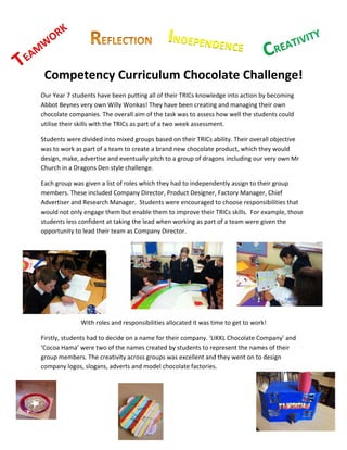 K	
  	
  
           W
               OR                                                                  INDEPENDENCE	
                                           ATIV
                                                                                                                                                ITY	
  
                                                                                                                                                        	
  

  AM                                                                                	
                                     	
  	
     CRE
T
E
           Competency	
  Curriculum	
  Chocolate	
  Challenge!	
  
    Our	
  Year	
  7	
  students	
  have	
  been	
  putting	
  all	
  of	
  their	
  TRICs	
  knowledge	
  into	
  action	
  by	
  becoming	
  
    Abbot	
  Beynes	
  very	
  own	
  Willy	
  Wonkas!	
  They	
  have	
  been	
  creating	
  and	
  managing	
  their	
  own	
  
    chocolate	
  companies.	
  The	
  overall	
  aim	
  of	
  the	
  task	
  was	
  to	
  assess	
  how	
  well	
  the	
  students	
  could	
  
    utilise	
  their	
  skills	
  with	
  the	
  TRICs	
  as	
  part	
  of	
  a	
  two	
  week	
  assessment.	
  	
  

    Students	
  were	
  divided	
  into	
  mixed	
  groups	
  based	
  on	
  their	
  TRICs	
  ability.	
  Their	
  overall	
  objective	
  
    was	
  to	
  work	
  as	
  part	
  of	
  a	
  team	
  to	
  create	
  a	
  brand	
  new	
  chocolate	
  product,	
  which	
  they	
  would	
  
    design,	
  make,	
  advertise	
  and	
  eventually	
  pitch	
  to	
  a	
  group	
  of	
  dragons	
  including	
  our	
  very	
  own	
  Mr	
  
    Church	
  in	
  a	
  Dragons	
  Den	
  style	
  challenge.	
  	
  

    Each	
  group	
  was	
  given	
  a	
  list	
  of	
  roles	
  which	
  they	
  had	
  to	
  independently	
  assign	
  to	
  their	
  group	
  
    members.	
  These	
  included	
  Company	
  Director,	
  Product	
  Designer,	
  Factory	
  Manager,	
  Chief	
  
    Advertiser	
  and	
  Research	
  Manager.	
  	
  Students	
  were	
  encouraged	
  to	
  choose	
  responsibilities	
  that	
  
    would	
  not	
  only	
  engage	
  them	
  but	
  enable	
  them	
  to	
  improve	
  their	
  TRICs	
  skills.	
  	
  For	
  example,	
  those	
  
    students	
  less	
  confident	
  at	
  taking	
  the	
  lead	
  when	
  working	
  as	
  part	
  of	
  a	
  team	
  were	
  given	
  the	
  
    opportunity	
  to	
  lead	
  their	
  team	
  as	
  Company	
  Director.	
  	
  

                                                                                    	
  

    	
  

    	
  

    	
  

    	
                                                                                                                                                    	
  
                                                                                                              	
  

                              With	
  roles	
  and	
  responsibilities	
  allocated	
  it	
  was	
  time	
  to	
  get	
  to	
  work!	
  

    Firstly,	
  students	
  had	
  to	
  decide	
  on	
  a	
  name	
  for	
  their	
  company.	
  ‘LIKKL	
  Chocolate	
  Company’	
  and	
  
    ‘Cocoa	
  Hama’	
  were	
  two	
  of	
  the	
  names	
  created	
  by	
  students	
  to	
  represent	
  the	
  names	
  of	
  their	
  
    group	
  members.	
  The	
  creativity	
  across	
  groups	
  was	
  excellent	
  and	
  they	
  went	
  on	
  to	
  design	
  
    company	
  logos,	
  slogans,	
  adverts	
  and	
  model	
  chocolate	
  factories.	
  	
  

    	
  

    	
  

                  	
  
                                                                                                                                                                 	
  
                                                                            	
  
 