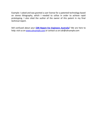 Example: I asked and was granted a user license for a patented technology based
on stereo lithography, which I needed to utilize in order to achieve rapid
prototyping. I also cited the author of the owner of this patent in my final
technical report.
Still confused about your CDR Report For Engineers Australia? We are here to
help: visit us on www.cdrsample.com or contact us on cdr@cdrsample.com
 