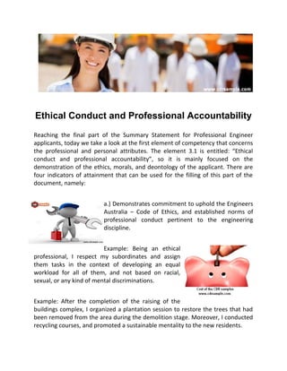 Ethical Conduct and Professional Accountability
Reaching the final part of the Summary Statement for Professional Engineer
applicants, today we take a look at the first element of competency that concerns
the professional and personal attributes. The element 3.1 is entitled: “Ethical
conduct and professional accountability”, so it is mainly focused on the
demonstration of the ethics, morals, and deontology of the applicant. There are
four indicators of attainment that can be used for the filling of this part of the
document, namely:
a.) Demonstrates commitment to uphold the Engineers
Australia – Code of Ethics, and established norms of
professional conduct pertinent to the engineering
discipline.
Example: Being an ethical
professional, I respect my subordinates and assign
them tasks in the context of developing an equal
workload for all of them, and not based on racial,
sexual, or any kind of mental discriminations.
Example: After the completion of the raising of the
buildings complex, I organized a plantation session to restore the trees that had
been removed from the area during the demolition stage. Moreover, I conducted
recycling courses, and promoted a sustainable mentality to the new residents.
 