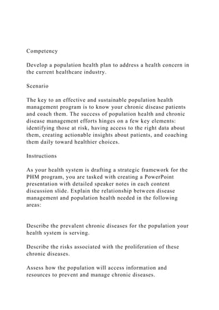Competency
Develop a population health plan to address a health concern in
the current healthcare industry.
Scenario
The key to an effective and sustainable population health
management program is to know your chronic disease patients
and coach them. The success of population health and chronic
disease management efforts hinges on a few key elements:
identifying those at risk, having access to the right data about
them, creating actionable insights about patients, and coaching
them daily toward healthier choices.
Instructions
As your health system is drafting a strategic framework for the
PHM program, you are tasked with creating a PowerPoint
presentation with detailed speaker notes in each content
discussion slide. Explain the relationship between disease
management and population health needed in the following
areas:
Describe the prevalent chronic diseases for the population your
health system is serving.
Describe the risks associated with the proliferation of these
chronic diseases.
Assess how the population will access information and
resources to prevent and manage chronic diseases.
 