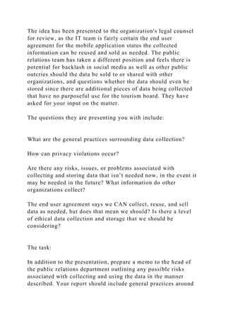 The idea has been presented to the organization's legal counsel
for review, as the IT team is fairly certain the end user
agreement for the mobile application states the collected
information can be reused and sold as needed. The public
relations team has taken a different position and feels there is
potential for backlash in social media as well as other public
outcries should the data be sold to or shared with other
organizations, and questions whether the data should even be
stored since there are additional pieces of data being collected
that have no purposeful use for the tourism board. They have
asked for your input on the matter.
The questions they are presenting you with include:
What are the general practices surrounding data collection?
How can privacy violations occur?
Are there any risks, issues, or problems associated with
collecting and storing data that isn’t needed now, in the event it
may be needed in the future? What information do other
organizations collect?
The end user agreement says we CAN collect, reuse, and sell
data as needed, but does that mean we should? Is there a level
of ethical data collection and storage that we should be
considering?
The task:
In addition to the presentation, prepare a memo to the head of
the public relations department outlining any possible risks
associated with collecting and using the data in the manner
described. Your report should include general practices around
 