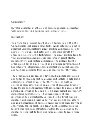 Competency
Develop examples of ethical and privacy concerns associated
with data supporting business intelligence efforts.
Instructions
You work for a tourism board at a top destination within the
United States that among other tasks, sends information out to
potential visitors, performs direct mailing campaigns, solicits
newsletter sign ups, and helps drive economic growth by
attracting visitors to the destination. The direct mailing team for
your organization accomplishes this through email blasts,
mailing flyers, and texting campaigns. The address list the
organization has in place is seen as a strategic advantage, as it
has extensive information about potential and repeat visitors,
and has been compiled from various sources over the years.
The organization has recently developed a mobile application
and hopes to leverage mobile devices and tablets to help make
obtaining information easier for the visitors, as well as
collecting more information on patterns of consumer behavior.
Since the mobile application will have access to a great deal of
personal information belonging to the users (email address, GPS
data, phone number, etc.), it has been suggested this
information be automatically uploaded to the direct mailing
database, and signing them up for various promotional efforts
and communications. It had also been suggested there may be an
opportunity for the marketing department to partner with the
local theme parks and attractions within the area, sharing the
databases from each to form one large database to reach more
users.
 