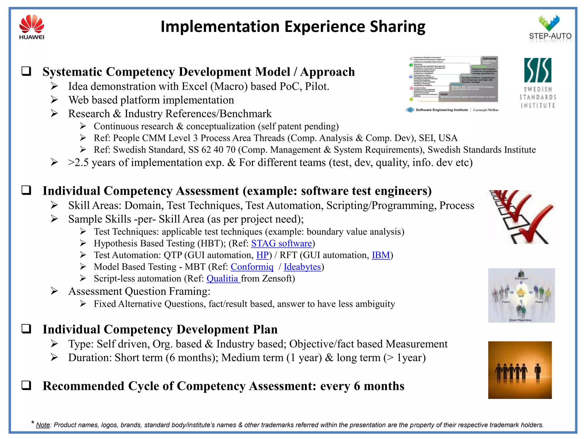 Implementation Experience Sharing

 Systematic Competency Development Model / Approach
        Idea demonstration with Excel (Macro) based PoC, Pilot.
        Web based platform implementation
        Research & Industry References/Benchmark
                  Continuous research & conceptualization (self patent pending)
                  Ref: People CMM Level 3 Process Area Threads (Comp. Analysis & Comp. Dev), SEI, USA
                  Ref: Swedish Standard, SS 62 40 70 (Comp. Management & System Requirements), Swedish Standards Institute
        >2.5 years of implementation exp. & For different teams (test, dev, quality, info. dev etc)

 Individual Competency Assessment (example: software test engineers)
        Skill Areas: Domain, Test Techniques, Test Automation, Scripting/Programming, Process
        Sample Skills -per- Skill Area (as per project need);
                     Test Techniques: applicable test techniques (example: boundary value analysis)
                     Hypothesis Based Testing (HBT); (Ref: STAG software)
                     Test Automation: QTP (GUI automation, HP) / RFT (GUI automation, IBM)
                     Model Based Testing - MBT (Ref: Conformiq / Ideabytes)
                     Script-less automation (Ref: Qualitia from Zensoft)
        Assessment Question Framing:
                  Fixed Alternative Questions, fact/result based, answer to have less ambiguity

 Individual Competency Development Plan
        Type: Self driven, Org. based & Industry based; Objective/fact based Measurement
        Duration: Short term (6 months); Medium term (1 year) & long term (> 1year)

 Recommended Cycle of Competency Assessment: every 6 months

 * Note: Product names, logos, brands, standard body/institute’s names & other trademarks referred within the presentation are the property of their respective trademark holders.
 