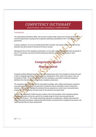  


 



                    COMPETENCY DICTIONARY 
                     BEHAVIOURAL AND TECHNICAL COMPETENCIES 

    Introduction 

The Organizational Readiness Office, with the help of subject matter experts and CS representatives from
numerous departments, developed the competency dictionaries specifically for the IT Community across
government.

In today's workplace, it's not just completing tasks that's important. How people perform their jobs and the
behaviors they demonstrate on the job are the key to success.

Although the focus of the competency dictionaries is on the skills, abilities and behaviors that are specific to
jobs in IT Community, we assume that the behavioural dictionary will also be appropriate for other
communities.




                                  Competency Based 
                                    Management 

Competency Based Management is a proven methodology being used in the workplace by those who want
to take an integrated approach to human resources management. At the centre of the system is the Job
Competency Profile. The profile is based on the work descriptions and built by combining competency
definitions from the behavioural and technical competency dictionaries.

The competency definitions describe the observable knowledge, skills, abilities and behaviors needed for
successful job performance and include levels of proficiency that are described in terms of behavioral
indicators. The indicators highlight the behaviors that are expected at a certain level of job performance
ranging from the introductory and basic levels to the advanced and expert levels.

Once the Job Competency Profile has been created, it forms the foundation of the Competency Based
Management system and can be used for the complete range of human resources planning and
management functions. This includes developing statements of qualifications, staffing using behavioral-
based interviewing techniques, implementing self-evaluation and performance management processes, and
supporting learning and career development.




1 | P a g e  

 
 