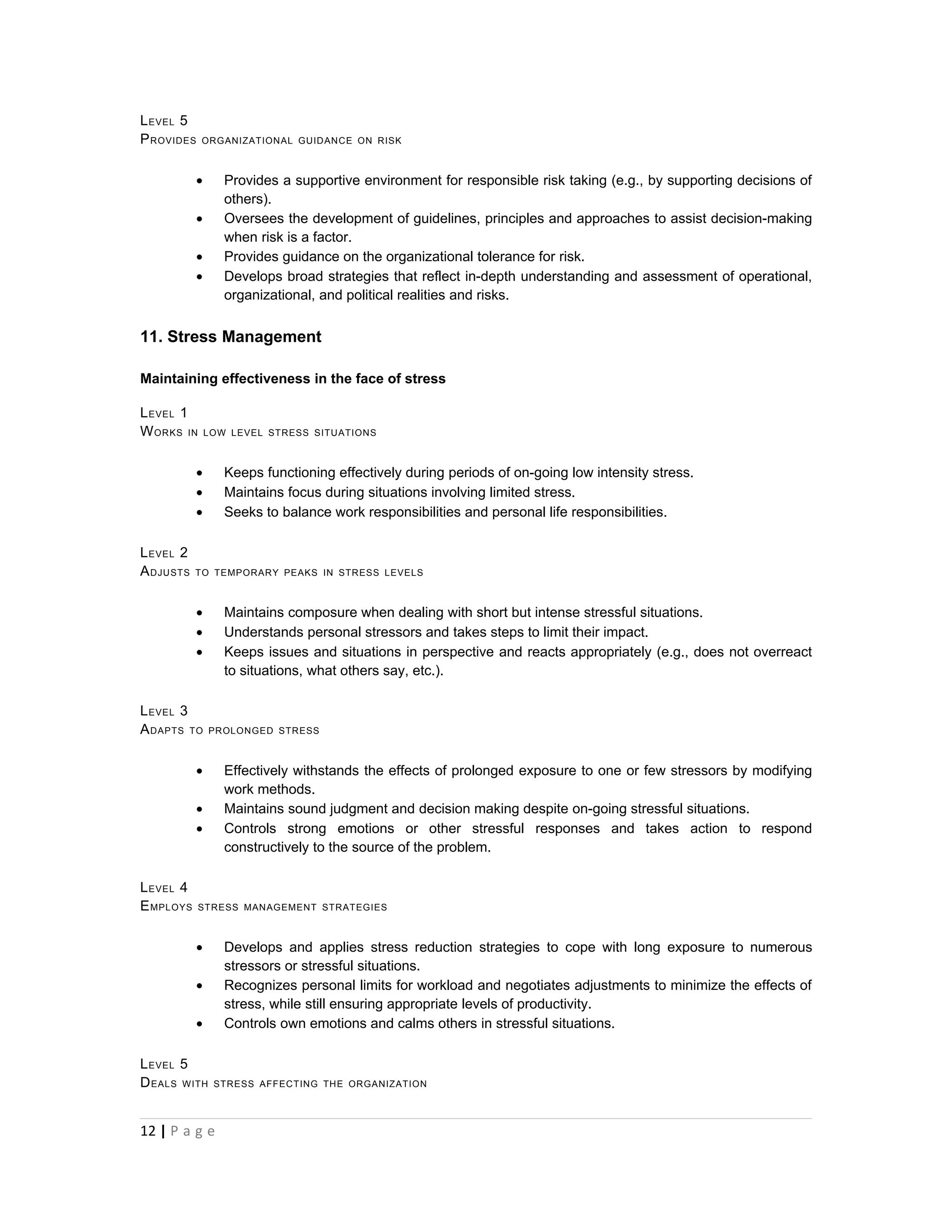L EVEL 5
P ROVIDES   ORGANIZATIONAL GUIDANCE ON RISK



           •      Provides a supportive environment for responsible risk taking (e.g., by supporting decisions of
                  others).
           •      Oversees the development of guidelines, principles and approaches to assist decision-making
                  when risk is a factor.
           •      Provides guidance on the organizational tolerance for risk.
           •      Develops broad strategies that reflect in-depth understanding and assessment of operational,
                  organizational, and political realities and risks.


11. Stress Management

Maintaining effectiveness in the face of stress

L EVEL 1
W ORKS IN      LOW LEVEL STRESS SITUATIONS



           •      Keeps functioning effectively during periods of on-going low intensity stress.
           •      Maintains focus during situations involving limited stress.
           •      Seeks to balance work responsibilities and personal life responsibilities.

L EVEL 2
A DJUSTS   TO TEMPORARY PEAKS IN STRESS LEVELS



           •      Maintains composure when dealing with short but intense stressful situations.
           •      Understands personal stressors and takes steps to limit their impact.
           •      Keeps issues and situations in perspective and reacts appropriately (e.g., does not overreact
                  to situations, what others say, etc.).

L EVEL 3
A DAPTS TO     PROLONGED STRESS



           •      Effectively withstands the effects of prolonged exposure to one or few stressors by modifying
                  work methods.
           •      Maintains sound judgment and decision making despite on-going stressful situations.
           •      Controls strong emotions or other stressful responses and takes action to respond
                  constructively to the source of the problem.

L EVEL 4
E MPLOYS    STRESS MANAGEMENT STRATEGIES



           •      Develops and applies stress reduction strategies to cope with long exposure to numerous
                  stressors or stressful situations.
           •      Recognizes personal limits for workload and negotiates adjustments to minimize the effects of
                  stress, while still ensuring appropriate levels of productivity.
           •      Controls own emotions and calms others in stressful situations.

L EVEL 5
D EALS WITH     STRESS AFFECTING THE ORGANIZATION




12 | P a g e
 