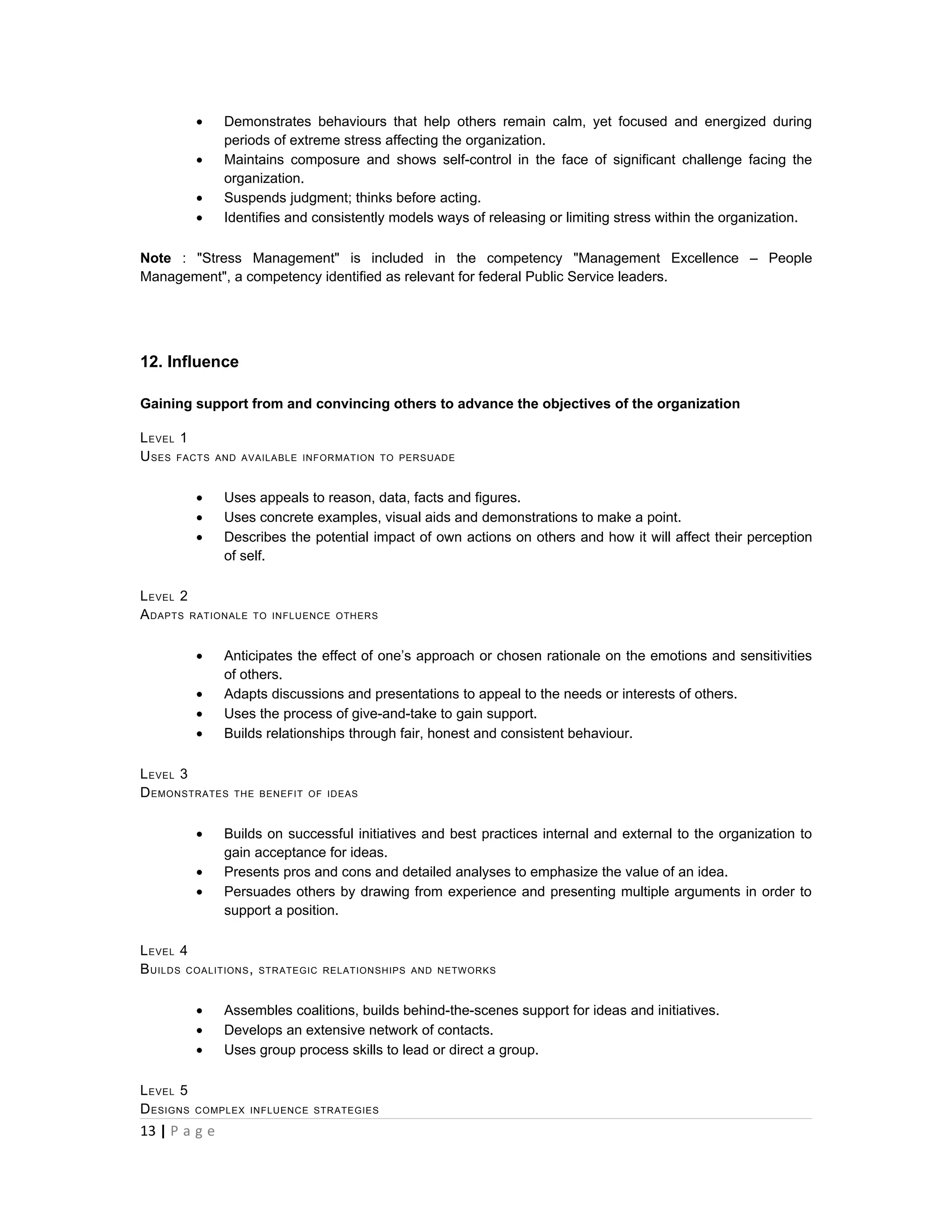 •    Demonstrates behaviours that help others remain calm, yet focused and energized during
                periods of extreme stress affecting the organization.
           •    Maintains composure and shows self-control in the face of significant challenge facing the
                organization.
           •    Suspends judgment; thinks before acting.
           •    Identifies and consistently models ways of releasing or limiting stress within the organization.

Note : "Stress Management" is included in the competency "Management Excellence – People
Management", a competency identified as relevant for federal Public Service leaders.




12. Influence

Gaining support from and convincing others to advance the objectives of the organization

L EVEL 1
U SES FACTS    AND AVAILABLE INFORMATION TO PERSUADE



           •    Uses appeals to reason, data, facts and figures.
           •    Uses concrete examples, visual aids and demonstrations to make a point.
           •    Describes the potential impact of own actions on others and how it will affect their perception
                of self.

L EVEL 2
A DAPTS RATIONALE   TO INFLUENCE OTHERS



           •    Anticipates the effect of one’s approach or chosen rationale on the emotions and sensitivities
                of others.
           •    Adapts discussions and presentations to appeal to the needs or interests of others.
           •    Uses the process of give-and-take to gain support.
           •    Builds relationships through fair, honest and consistent behaviour.

L EVEL 3
D EMONSTRATES    THE BENEFIT OF IDEAS



           •    Builds on successful initiatives and best practices internal and external to the organization to
                gain acceptance for ideas.
           •    Presents pros and cons and detailed analyses to emphasize the value of an idea.
           •    Persuades others by drawing from experience and presenting multiple arguments in order to
                support a position.

L EVEL 4
B UILDS COALITIONS ,   STRATEGIC RELATIONSHIPS AND NETWORKS



           •    Assembles coalitions, builds behind-the-scenes support for ideas and initiatives.
           •    Develops an extensive network of contacts.
           •    Uses group process skills to lead or direct a group.

L EVEL 5
D ESIGNS   COMPLEX INFLUENCE STRATEGIES

13 | P a g e
 