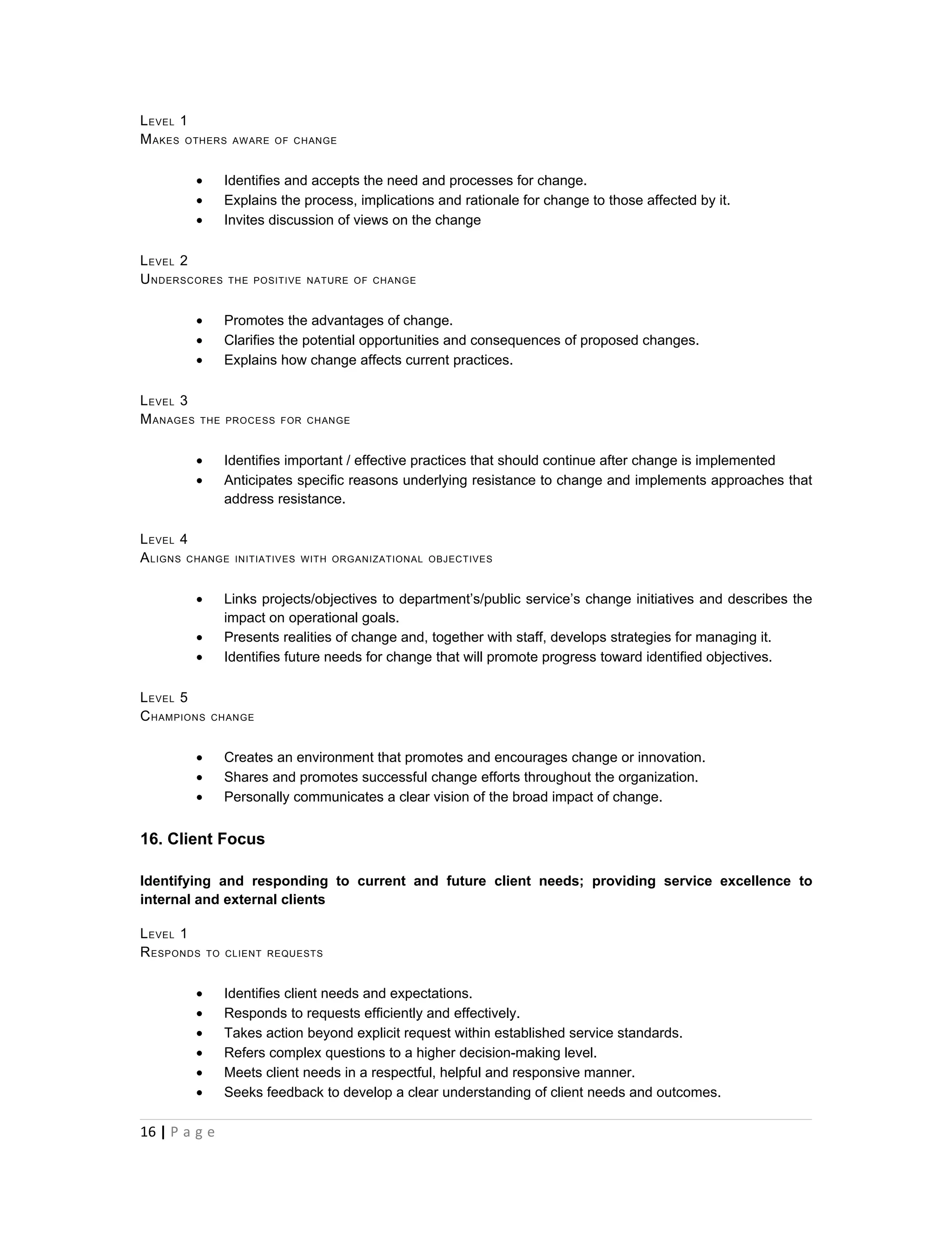 L EVEL 1
M AKES OTHERS      AWARE OF CHANGE



           •     Identifies and accepts the need and processes for change.
           •     Explains the process, implications and rationale for change to those affected by it.
           •     Invites discussion of views on the change

L EVEL 2
U NDERSCORES      THE POSITIVE NATURE OF CHANGE



           •     Promotes the advantages of change.
           •     Clarifies the potential opportunities and consequences of proposed changes.
           •     Explains how change affects current practices.

L EVEL 3
M ANAGES   THE PROCESS FOR CHANGE



           •     Identifies important / effective practices that should continue after change is implemented
           •     Anticipates specific reasons underlying resistance to change and implements approaches that
                 address resistance.

L EVEL 4
A LIGNS CHANGE     INITIATIVES WITH ORGANIZATIONAL OBJECTIVES



           •     Links projects/objectives to department’s/public service’s change initiatives and describes the
                 impact on operational goals.
           •     Presents realities of change and, together with staff, develops strategies for managing it.
           •     Identifies future needs for change that will promote progress toward identified objectives.

L EVEL 5
C HAMPIONS     CHANGE



           •     Creates an environment that promotes and encourages change or innovation.
           •     Shares and promotes successful change efforts throughout the organization.
           •     Personally communicates a clear vision of the broad impact of change.


16. Client Focus

Identifying and responding to current and future client needs; providing service excellence to
internal and external clients

L EVEL 1
R ESPONDS      TO CLIENT REQUESTS



           •     Identifies client needs and expectations.
           •     Responds to requests efficiently and effectively.
           •     Takes action beyond explicit request within established service standards.
           •     Refers complex questions to a higher decision-making level.
           •     Meets client needs in a respectful, helpful and responsive manner.
           •     Seeks feedback to develop a clear understanding of client needs and outcomes.

16 | P a g e
 
