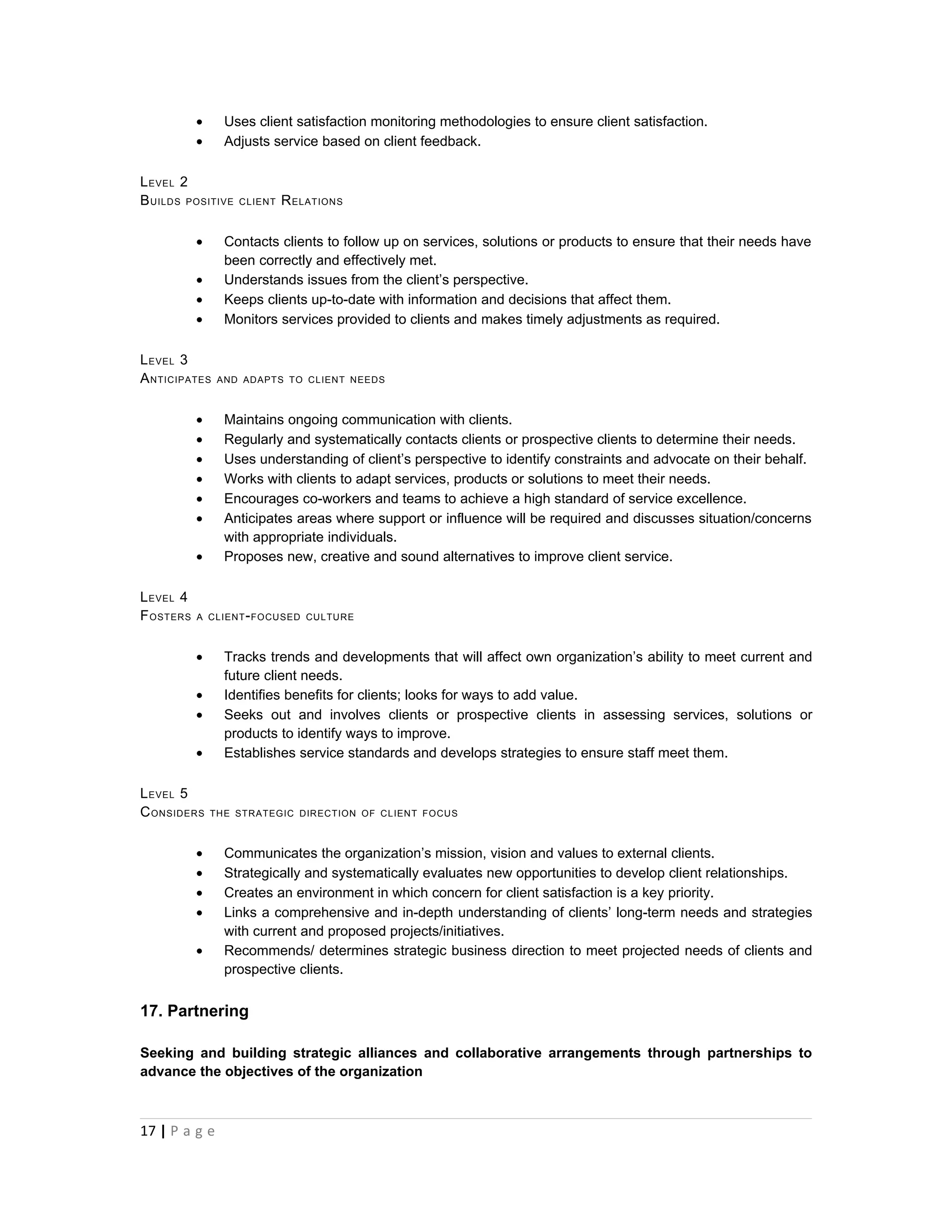 •     Uses client satisfaction monitoring methodologies to ensure client satisfaction.
           •     Adjusts service based on client feedback.

L EVEL 2
B UILDS POSITIVE   CLIENT   R ELATIONS

           •     Contacts clients to follow up on services, solutions or products to ensure that their needs have
                 been correctly and effectively met.
           •     Understands issues from the client’s perspective.
           •     Keeps clients up-to-date with information and decisions that affect them.
           •     Monitors services provided to clients and makes timely adjustments as required.

L EVEL 3
A NTICIPATES    AND ADAPTS TO CLIENT NEEDS



           •     Maintains ongoing communication with clients.
           •     Regularly and systematically contacts clients or prospective clients to determine their needs.
           •     Uses understanding of client’s perspective to identify constraints and advocate on their behalf.
           •     Works with clients to adapt services, products or solutions to meet their needs.
           •     Encourages co-workers and teams to achieve a high standard of service excellence.
           •     Anticipates areas where support or influence will be required and discusses situation/concerns
                 with appropriate individuals.
           •     Proposes new, creative and sound alternatives to improve client service.

L EVEL 4
F OSTERS   A CLIENT - FOCUSED CULTURE



           •     Tracks trends and developments that will affect own organization’s ability to meet current and
                 future client needs.
           •     Identifies benefits for clients; looks for ways to add value.
           •     Seeks out and involves clients or prospective clients in assessing services, solutions or
                 products to identify ways to improve.
           •     Establishes service standards and develops strategies to ensure staff meet them.

L EVEL 5
C ONSIDERS     THE STRATEGIC DIRECTION OF CLIENT FOCUS



           •     Communicates the organization’s mission, vision and values to external clients.
           •     Strategically and systematically evaluates new opportunities to develop client relationships.
           •     Creates an environment in which concern for client satisfaction is a key priority.
           •     Links a comprehensive and in-depth understanding of clients’ long-term needs and strategies
                 with current and proposed projects/initiatives.
           •     Recommends/ determines strategic business direction to meet projected needs of clients and
                 prospective clients.


17. Partnering

Seeking and building strategic alliances and collaborative arrangements through partnerships to
advance the objectives of the organization



17 | P a g e
 