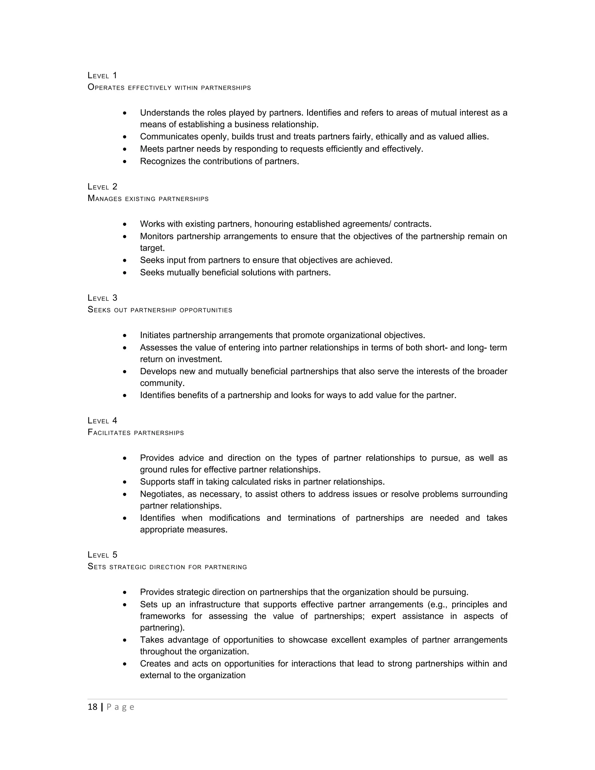 L EVEL 1
O PERATES      EFFECTIVELY WITHIN PARTNERSHIPS



           •      Understands the roles played by partners. Identifies and refers to areas of mutual interest as a
                  means of establishing a business relationship.
           •      Communicates openly, builds trust and treats partners fairly, ethically and as valued allies.
           •      Meets partner needs by responding to requests efficiently and effectively.
           •      Recognizes the contributions of partners.

L EVEL 2
M ANAGES    EXIST ING PARTNERSHIPS



           •      Works with existing partners, honouring established agreements/ contracts.
           •      Monitors partnership arrangements to ensure that the objectives of the partnership remain on
                  target.
           •      Seeks input from partners to ensure that objectives are achieved.
           •      Seeks mutually beneficial solutions with partners.

L EVEL 3
S EEKS OUT     PARTNERSHIP OPPORTUNITIES



           •      Initiates partnership arrangements that promote organizational objectives.
           •      Assesses the value of entering into partner relationships in terms of both short- and long- term
                  return on investment.
           •      Develops new and mutually beneficial partnerships that also serve the interests of the broader
                  community.
           •      Identifies benefits of a partnership and looks for ways to add value for the partner.

L EVEL 4
F ACILITATES    PARTNERSHIPS



           •      Provides advice and direction on the types of partner relationships to pursue, as well as
                  ground rules for effective partner relationships.
           •      Supports staff in taking calculated risks in partner relationships.
           •      Negotiates, as necessary, to assist others to address issues or resolve problems surrounding
                  partner relationships.
           •      Identifies when modifications and terminations of partnerships are needed and takes
                  appropriate measures.

L EVEL 5
S ETS STRATEGIC     DIRECTION FOR PARTNERING



           •      Provides strategic direction on partnerships that the organization should be pursuing.
           •      Sets up an infrastructure that supports effective partner arrangements (e.g., principles and
                  frameworks for assessing the value of partnerships; expert assistance in aspects of
                  partnering).
           •      Takes advantage of opportunities to showcase excellent examples of partner arrangements
                  throughout the organization.
           •      Creates and acts on opportunities for interactions that lead to strong partnerships within and
                  external to the organization


18 | P a g e
 