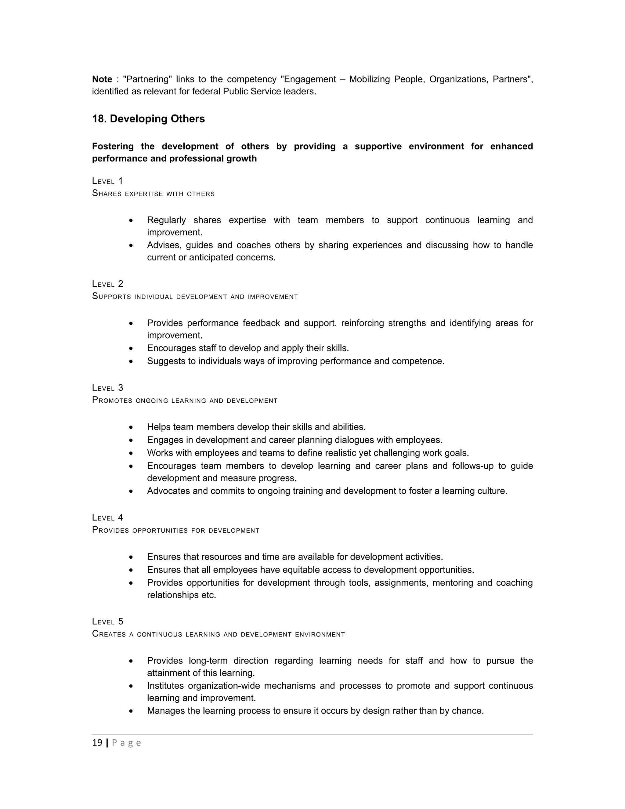 Note : "Partnering" links to the competency "Engagement – Mobilizing People, Organizations, Partners",
identified as relevant for federal Public Service leaders.


18. Developing Others

Fostering the development of others by providing a supportive environment for enhanced
performance and professional growth

L EVEL 1
S HARES EXPERTISE     WITH OTHERS



           •     Regularly shares expertise with team members to support continuous learning and
                 improvement.
           •     Advises, guides and coaches others by sharing experiences and discussing how to handle
                 current or anticipated concerns.

L EVEL 2
S UPPORTS      INDIVIDUAL DEVELOPMENT AND IMPROVEMENT



           •     Provides performance feedback and support, reinforcing strengths and identifying areas for
                 improvement.
           •     Encourages staff to develop and apply their skills.
           •     Suggests to individuals ways of improving performance and competence.

L EVEL 3
P ROMOTES      ONGOING LEARNING AND DEVELOPMENT



           •     Helps team members develop their skills and abilities.
           •     Engages in development and career planning dialogues with employees.
           •     Works with employees and teams to define realistic yet challenging work goals.
           •     Encourages team members to develop learning and career plans and follows-up to guide
                 development and measure progress.
           •     Advocates and commits to ongoing training and development to foster a learning culture.

L EVEL 4
P ROVIDES   OPPORTUNITIES FOR DEVELOPMENT



           •     Ensures that resources and time are available for development activities.
           •     Ensures that all employees have equitable access to development opportunities.
           •     Provides opportunities for development through tools, assignments, mentoring and coaching
                 relationships etc.

L EVEL 5
C REATES    A CONTINUOUS LEARNING AND DEVELOPMENT ENVIRONMENT



           •     Provides long-term direction regarding learning needs for staff and how to pursue the
                 attainment of this learning.
           •     Institutes organization-wide mechanisms and processes to promote and support continuous
                 learning and improvement.
           •     Manages the learning process to ensure it occurs by design rather than by chance.


19 | P a g e
 