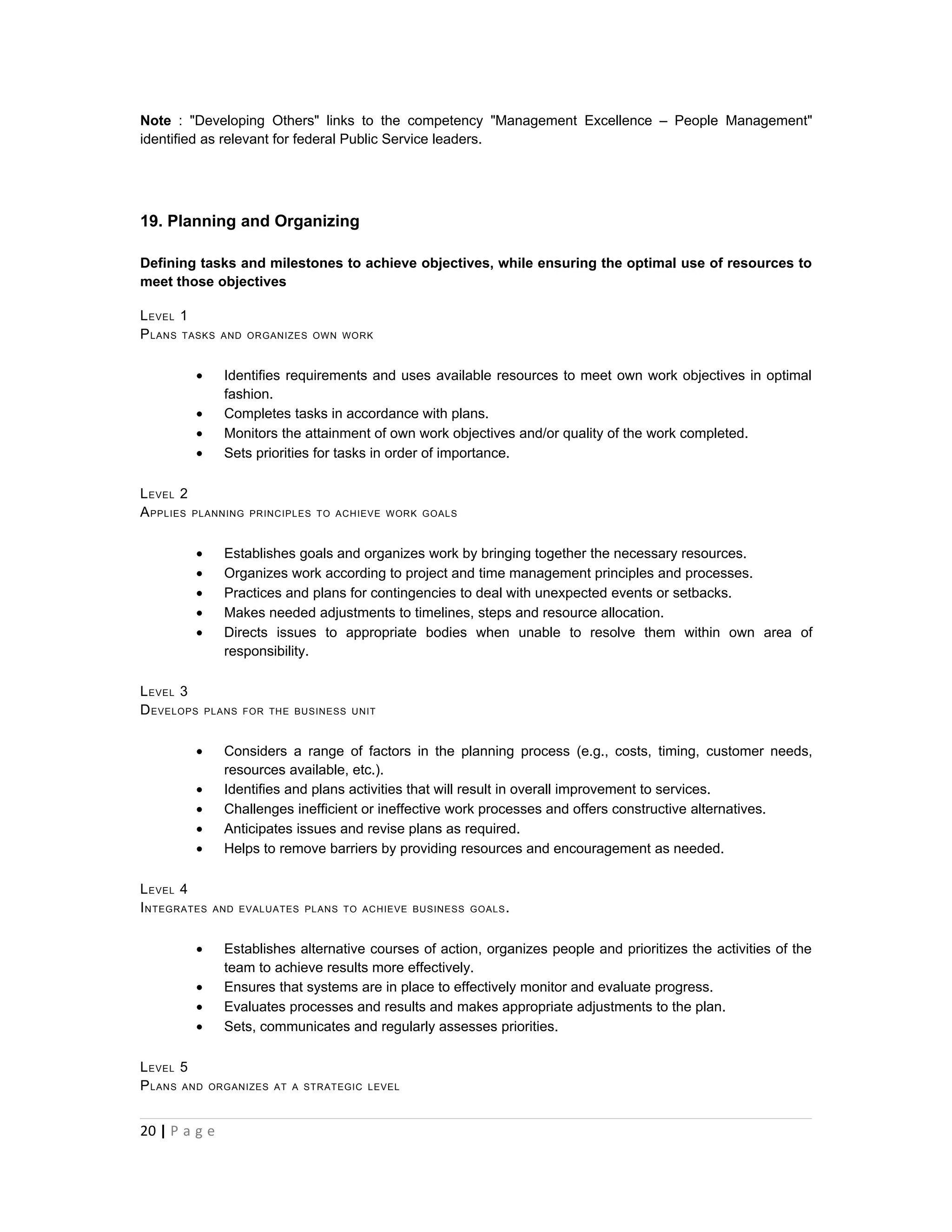 Note : "Developing Others" links to the competency "Management Excellence – People Management"
identified as relevant for federal Public Service leaders.




19. Planning and Organizing

Defining tasks and milestones to achieve objectives, while ensuring the optimal use of resources to
meet those objectives

L EVEL 1
P LANS TASKS   AND ORGANIZES OWN WORK



         •      Identifies requirements and uses available resources to meet own work objectives in optimal
                fashion.
         •      Completes tasks in accordance with plans.
         •      Monitors the attainment of own work objectives and/or quality of the work completed.
         •      Sets priorities for tasks in order of importance.

L EVEL 2
A PPLIES PLANNING   PRINCIPLES TO ACHIEVE WORK GOALS



         •      Establishes goals and organizes work by bringing together the necessary resources.
         •      Organizes work according to project and time management principles and processes.
         •      Practices and plans for contingencies to deal with unexpected events or setbacks.
         •      Makes needed adjustments to timelines, steps and resource allocation.
         •      Directs issues to appropriate bodies when unable to resolve them within own area of
                responsibility.

L EVEL 3
D EVELOPS    PLANS FOR THE BUSINESS UNIT



         •      Considers a range of factors in the planning process (e.g., costs, timing, customer needs,
                resources available, etc.).
         •      Identifies and plans activities that will result in overall improvement to services.
         •      Challenges inefficient or ineffective work processes and offers constructive alternatives.
         •      Anticipates issues and revise plans as required.
         •      Helps to remove barriers by providing resources and encouragement as needed.

L EVEL 4
I NTEGRATES   AND EVALUATES PLANS TO ACHIEVE BUSINESS GOALS .



         •      Establishes alternative courses of action, organizes people and prioritizes the activities of the
                team to achieve results more effectively.
         •      Ensures that systems are in place to effectively monitor and evaluate progress.
         •      Evaluates processes and results and makes appropriate adjustments to the plan.
         •      Sets, communicates and regularly assesses priorities.

L EVEL 5
P LANS AND    ORGANIZES AT A STRATEGIC LEVEL



20 | P a g e
 