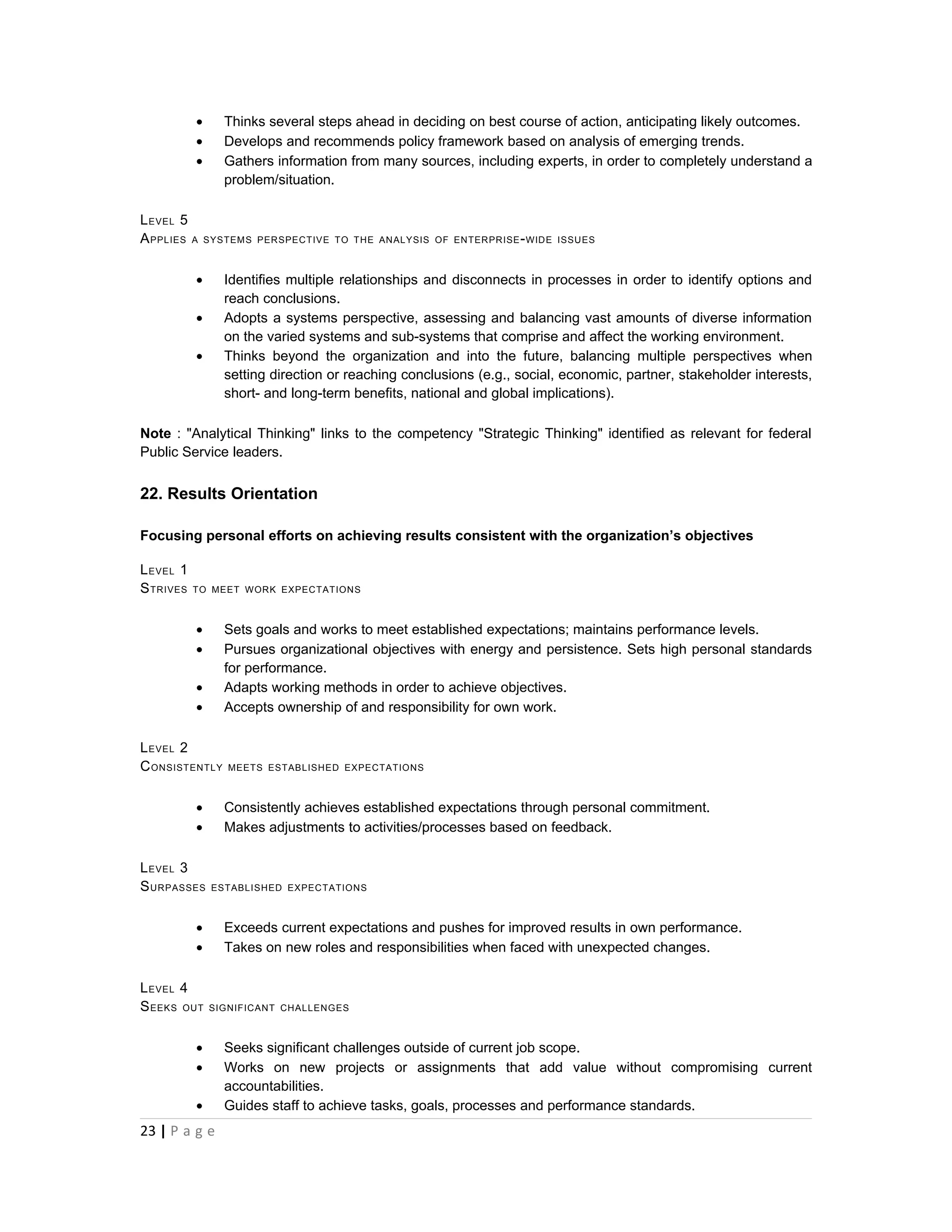 •      Thinks several steps ahead in deciding on best course of action, anticipating likely outcomes.
           •      Develops and recommends policy framework based on analysis of emerging trends.
           •      Gathers information from many sources, including experts, in order to completely understand a
                  problem/situation.

L EVEL 5
A PPLIES A     SYSTEMS PERSPECTIVE TO THE ANALYSIS OF ENTERPRISE - WIDE ISSUES



           •      Identifies multiple relationships and disconnects in processes in order to identify options and
                  reach conclusions.
           •      Adopts a systems perspective, assessing and balancing vast amounts of diverse information
                  on the varied systems and sub-systems that comprise and affect the working environment.
           •      Thinks beyond the organization and into the future, balancing multiple perspectives when
                  setting direction or reaching conclusions (e.g., social, economic, partner, stakeholder interests,
                  short- and long-term benefits, national and global implications).

Note : "Analytical Thinking" links to the competency "Strategic Thinking" identified as relevant for federal
Public Service leaders.


22. Results Orientation

Focusing personal efforts on achieving results consistent with the organization’s objectives

L EVEL 1
S TRIVES   TO MEET WORK EXPECTATIONS



           •      Sets goals and works to meet established expectations; maintains performance levels.
           •      Pursues organizational objectives with energy and persistence. Sets high personal standards
                  for performance.
           •      Adapts working methods in order to achieve objectives.
           •      Accepts ownership of and responsibility for own work.

L EVEL 2
C ONSISTENTLY     MEETS ESTABLISHED EXPECTATIONS



           •      Consistently achieves established expectations through personal commitment.
           •      Makes adjustments to activities/processes based on feedback.

L EVEL 3
S URPASSES      ESTABLISHED EXPECTATIONS



           •      Exceeds current expectations and pushes for improved results in own performance.
           •      Takes on new roles and responsibilities when faced with unexpected changes.

L EVEL 4
S EEKS OUT     SIGNIFICANT CHALLENGES



           •      Seeks significant challenges outside of current job scope.
           •      Works on new projects or assignments that add value without compromising current
                  accountabilities.
           •      Guides staff to achieve tasks, goals, processes and performance standards.
23 | P a g e
 