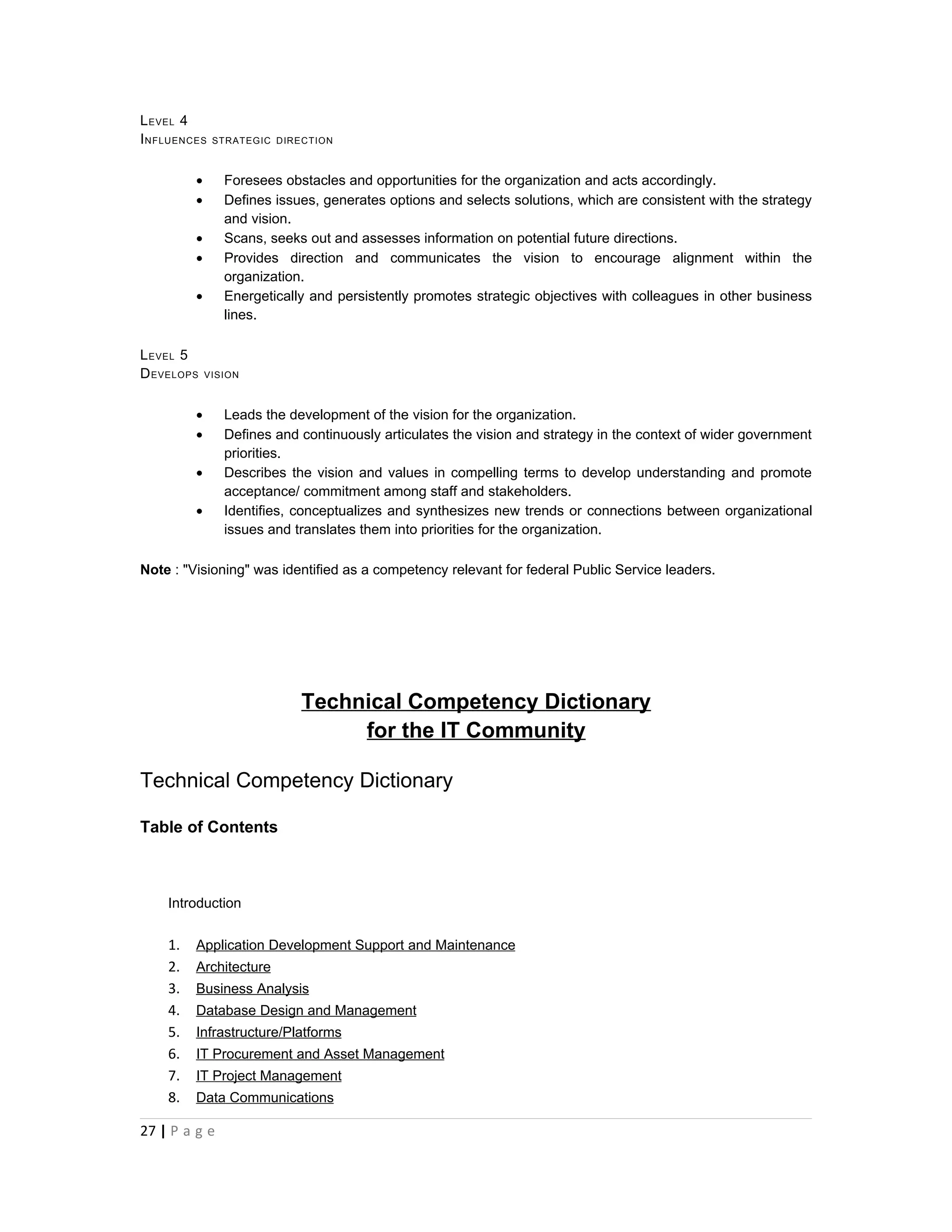 L EVEL 4
I NFLUENCES   STRATEGIC DIRECTION



         •      Foresees obstacles and opportunities for the organization and acts accordingly.
         •      Defines issues, generates options and selects solutions, which are consistent with the strategy
                and vision.
         •      Scans, seeks out and assesses information on potential future directions.
         •      Provides direction and communicates the vision to encourage alignment within the
                organization.
         •      Energetically and persistently promotes strategic objectives with colleagues in other business
                lines.

L EVEL 5
D EVELOPS    VISION



         •      Leads the development of the vision for the organization.
         •      Defines and continuously articulates the vision and strategy in the context of wider government
                priorities.
         •      Describes the vision and values in compelling terms to develop understanding and promote
                acceptance/ commitment among staff and stakeholders.
         •      Identifies, conceptualizes and synthesizes new trends or connections between organizational
                issues and translates them into priorities for the organization.

Note : "Visioning" was identified as a competency relevant for federal Public Service leaders.




                            Technical Competency Dictionary
                                 for the IT Community

Technical Competency Dictionary

Table of Contents



    Introduction


    1.   Application Development Support and Maintenance
    2.   Architecture
    3.   Business Analysis
    4.   Database Design and Management
    5.   Infrastructure/Platforms
    6.   IT Procurement and Asset Management
    7.   IT Project Management
    8.   Data Communications

27 | P a g e
 
