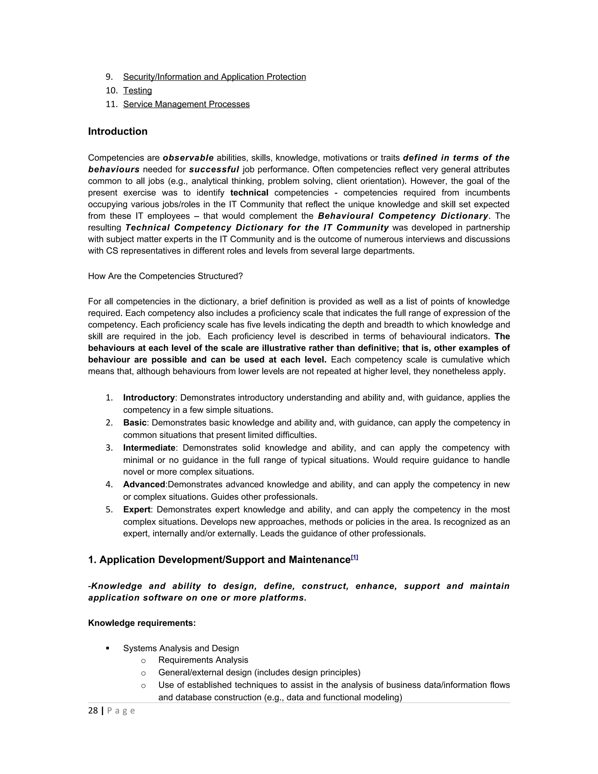 9. Security/Information and Application Protection
    10. Testing
    11. Service Management Processes

Introduction

Competencies are observable abilities, skills, knowledge, motivations or traits defined in terms of the
behaviours needed for successful job performance. Often competencies reflect very general attributes
common to all jobs (e.g., analytical thinking, problem solving, client orientation). However, the goal of the
present exercise was to identify technical competencies - competencies required from incumbents
occupying various jobs/roles in the IT Community that reflect the unique knowledge and skill set expected
from these IT employees – that would complement the Behavioural Competency Dictionary. The
resulting Technical Competency Dictionary for the IT Community was developed in partnership
with subject matter experts in the IT Community and is the outcome of numerous interviews and discussions
with CS representatives in different roles and levels from several large departments.

How Are the Competencies Structured?

For all competencies in the dictionary, a brief definition is provided as well as a list of points of knowledge
required. Each competency also includes a proficiency scale that indicates the full range of expression of the
competency. Each proficiency scale has five levels indicating the depth and breadth to which knowledge and
skill are required in the job. Each proficiency level is described in terms of behavioural indicators. The
behaviours at each level of the scale are illustrative rather than definitive; that is, other examples of
behaviour are possible and can be used at each level. Each competency scale is cumulative which
means that, although behaviours from lower levels are not repeated at higher level, they nonetheless apply.


    1.   Introductory: Demonstrates introductory understanding and ability and, with guidance, applies the
         competency in a few simple situations.
    2.   Basic: Demonstrates basic knowledge and ability and, with guidance, can apply the competency in
         common situations that present limited difficulties.
    3.   Intermediate: Demonstrates solid knowledge and ability, and can apply the competency with
         minimal or no guidance in the full range of typical situations. Would require guidance to handle
         novel or more complex situations.
    4.   Advanced:Demonstrates advanced knowledge and ability, and can apply the competency in new
         or complex situations. Guides other professionals.
    5.   Expert: Demonstrates expert knowledge and ability, and can apply the competency in the most
         complex situations. Develops new approaches, methods or policies in the area. Is recognized as an
         expert, internally and/or externally. Leads the guidance of other professionals.


1. Application Development/Support and Maintenance[1]

-Knowledge and ability to design, define, construct, enhance, support and maintain
application software on one or more platforms.

Knowledge requirements:

        Systems Analysis and Design
             o Requirements Analysis
             o General/external design (includes design principles)
             o Use of established techniques to assist in the analysis of business data/information flows
                 and database construction (e.g., data and functional modeling)
28 | P a g e
 