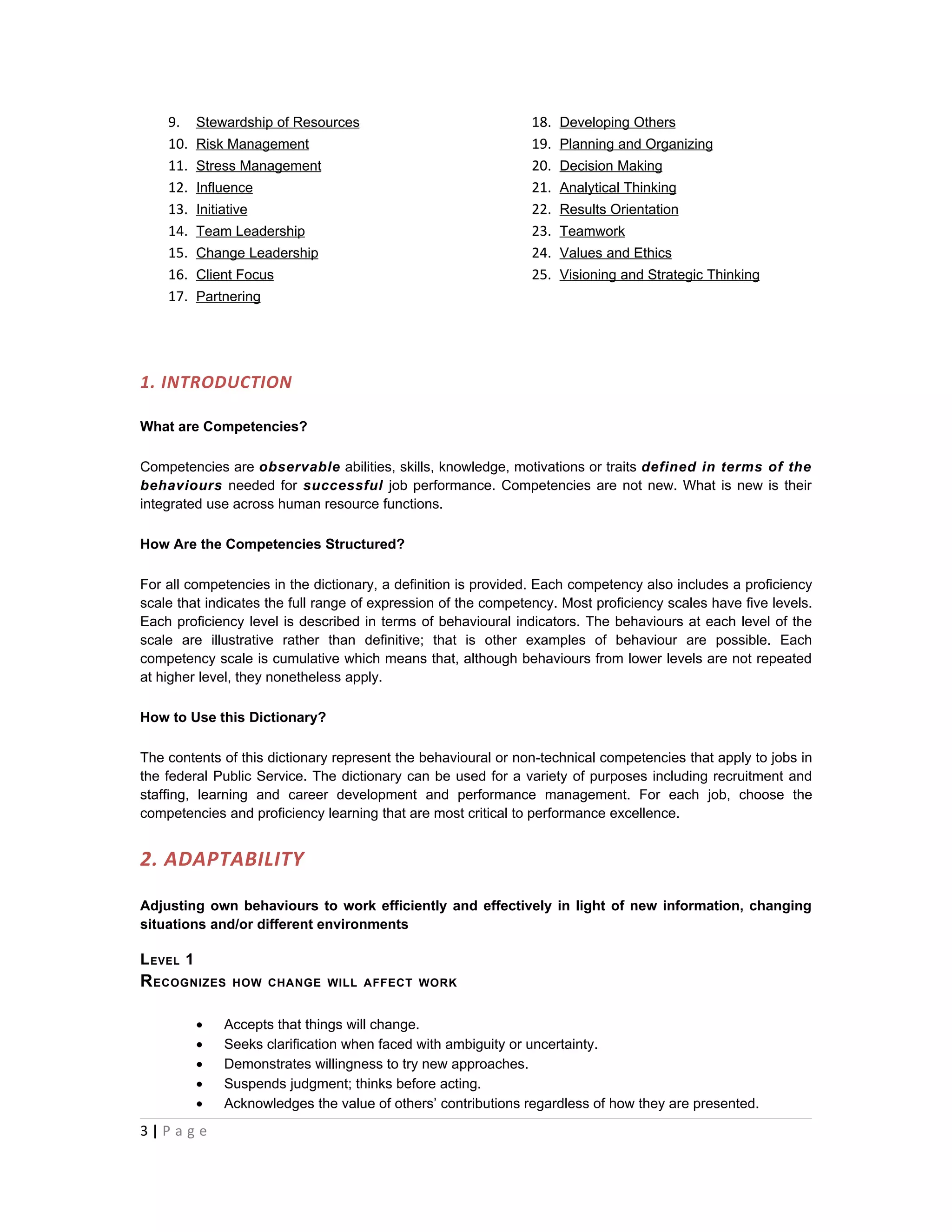 9.     Stewardship of Resources                             18.   Developing Others
    10.    Risk Management                                      19.   Planning and Organizing
    11.    Stress Management                                    20.   Decision Making
    12.    Influence                                            21.   Analytical Thinking
    13.    Initiative                                           22.   Results Orientation
    14.    Team Leadership                                      23.   Teamwork
    15.    Change Leadership                                    24.   Values and Ethics
    16.    Client Focus                                         25.   Visioning and Strategic Thinking
    17.    Partnering




1. INTRODUCTION

What are Competencies?

Competencies are observable abilities, skills, knowledge, motivations or traits defined in terms of the
behaviours needed for successful job performance. Competencies are not new. What is new is their
integrated use across human resource functions.

How Are the Competencies Structured?

For all competencies in the dictionary, a definition is provided. Each competency also includes a proficiency
scale that indicates the full range of expression of the competency. Most proficiency scales have five levels.
Each proficiency level is described in terms of behavioural indicators. The behaviours at each level of the
scale are illustrative rather than definitive; that is other examples of behaviour are possible. Each
competency scale is cumulative which means that, although behaviours from lower levels are not repeated
at higher level, they nonetheless apply.

How to Use this Dictionary?

The contents of this dictionary represent the behavioural or non-technical competencies that apply to jobs in
the federal Public Service. The dictionary can be used for a variety of purposes including recruitment and
staffing, learning and career development and performance management. For each job, choose the
competencies and proficiency learning that are most critical to performance excellence.


2. ADAPTABILITY

Adjusting own behaviours to work efficiently and effectively in light of new information, changing
situations and/or different environments

L EVEL 1
R ECOGNIZES       HOW CHANGE WILL AFFECT WORK


           •    Accepts that things will change.
           •    Seeks clarification when faced with ambiguity or uncertainty.
           •    Demonstrates willingness to try new approaches.
           •    Suspends judgment; thinks before acting.
           •    Acknowledges the value of others’ contributions regardless of how they are presented.
3|P a g e
 