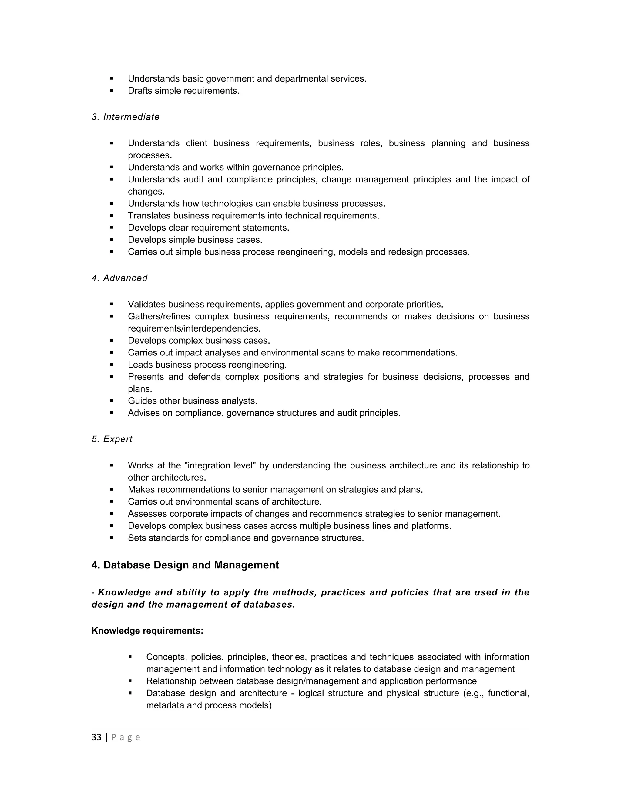    Understands basic government and departmental services.
       Drafts simple requirements.

3. Intermediate

       Understands client business requirements, business roles, business planning and business
        processes.
       Understands and works within governance principles.
       Understands audit and compliance principles, change management principles and the impact of
        changes.
       Understands how technologies can enable business processes.
       Translates business requirements into technical requirements.
       Develops clear requirement statements.
       Develops simple business cases.
       Carries out simple business process reengineering, models and redesign processes.

4. Advanced

       Validates business requirements, applies government and corporate priorities.
       Gathers/refines complex business requirements, recommends or makes decisions on business
        requirements/interdependencies.
       Develops complex business cases.
       Carries out impact analyses and environmental scans to make recommendations.
       Leads business process reengineering.
       Presents and defends complex positions and strategies for business decisions, processes and
        plans.
       Guides other business analysts.
       Advises on compliance, governance structures and audit principles.

5. Expert

       Works at the "integration level" by understanding the business architecture and its relationship to
        other architectures.
       Makes recommendations to senior management on strategies and plans.
       Carries out environmental scans of architecture.
       Assesses corporate impacts of changes and recommends strategies to senior management.
       Develops complex business cases across multiple business lines and platforms.
       Sets standards for compliance and governance structures.


4. Database Design and Management

- Knowledge and ability to apply the methods, practices and policies that are used in the
design and the management of databases.

Knowledge requirements:

              Concepts, policies, principles, theories, practices and techniques associated with information
               management and information technology as it relates to database design and management
              Relationship between database design/management and application performance
              Database design and architecture - logical structure and physical structure (e.g., functional,
               metadata and process models)


33 | P a g e
 