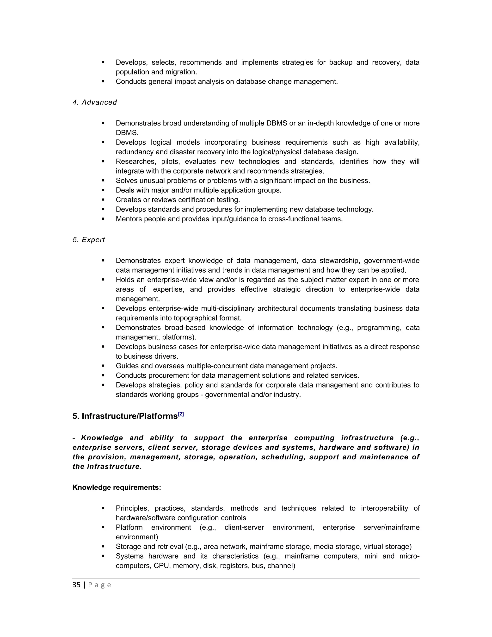       Develops, selects, recommends and implements strategies for backup and recovery, data
               population and migration.
              Conducts general impact analysis on database change management.

4. Advanced

              Demonstrates broad understanding of multiple DBMS or an in-depth knowledge of one or more
               DBMS.
              Develops logical models incorporating business requirements such as high availability,
               redundancy and disaster recovery into the logical/physical database design.
              Researches, pilots, evaluates new technologies and standards, identifies how they will
               integrate with the corporate network and recommends strategies.
              Solves unusual problems or problems with a significant impact on the business.
              Deals with major and/or multiple application groups.
              Creates or reviews certification testing.
              Develops standards and procedures for implementing new database technology.
              Mentors people and provides input/guidance to cross-functional teams.

5. Expert

              Demonstrates expert knowledge of data management, data stewardship, government-wide
               data management initiatives and trends in data management and how they can be applied.
              Holds an enterprise-wide view and/or is regarded as the subject matter expert in one or more
               areas of expertise, and provides effective strategic direction to enterprise-wide data
               management.
              Develops enterprise-wide multi-disciplinary architectural documents translating business data
               requirements into topographical format.
              Demonstrates broad-based knowledge of information technology (e.g., programming, data
               management, platforms).
              Develops business cases for enterprise-wide data management initiatives as a direct response
               to business drivers.
              Guides and oversees multiple-concurrent data management projects.
              Conducts procurement for data management solutions and related services.
              Develops strategies, policy and standards for corporate data management and contributes to
               standards working groups - governmental and/or industry.


5. Infrastructure/Platforms[2]

- Knowledge and ability to support the enterprise computing infrastructure (e.g.,
enterprise servers, client server, storage devices and systems, hardware and software) in
the provision, management, storage, operation, scheduling, support and maintenance of
the infrastructure.

Knowledge requirements:

              Principles, practices, standards, methods and techniques related to interoperability of
               hardware/software configuration controls
              Platform environment (e.g., client-server environment, enterprise server/mainframe
               environment)
              Storage and retrieval (e.g., area network, mainframe storage, media storage, virtual storage)
              Systems hardware and its characteristics (e.g., mainframe computers, mini and micro-
               computers, CPU, memory, disk, registers, bus, channel)

35 | P a g e
 