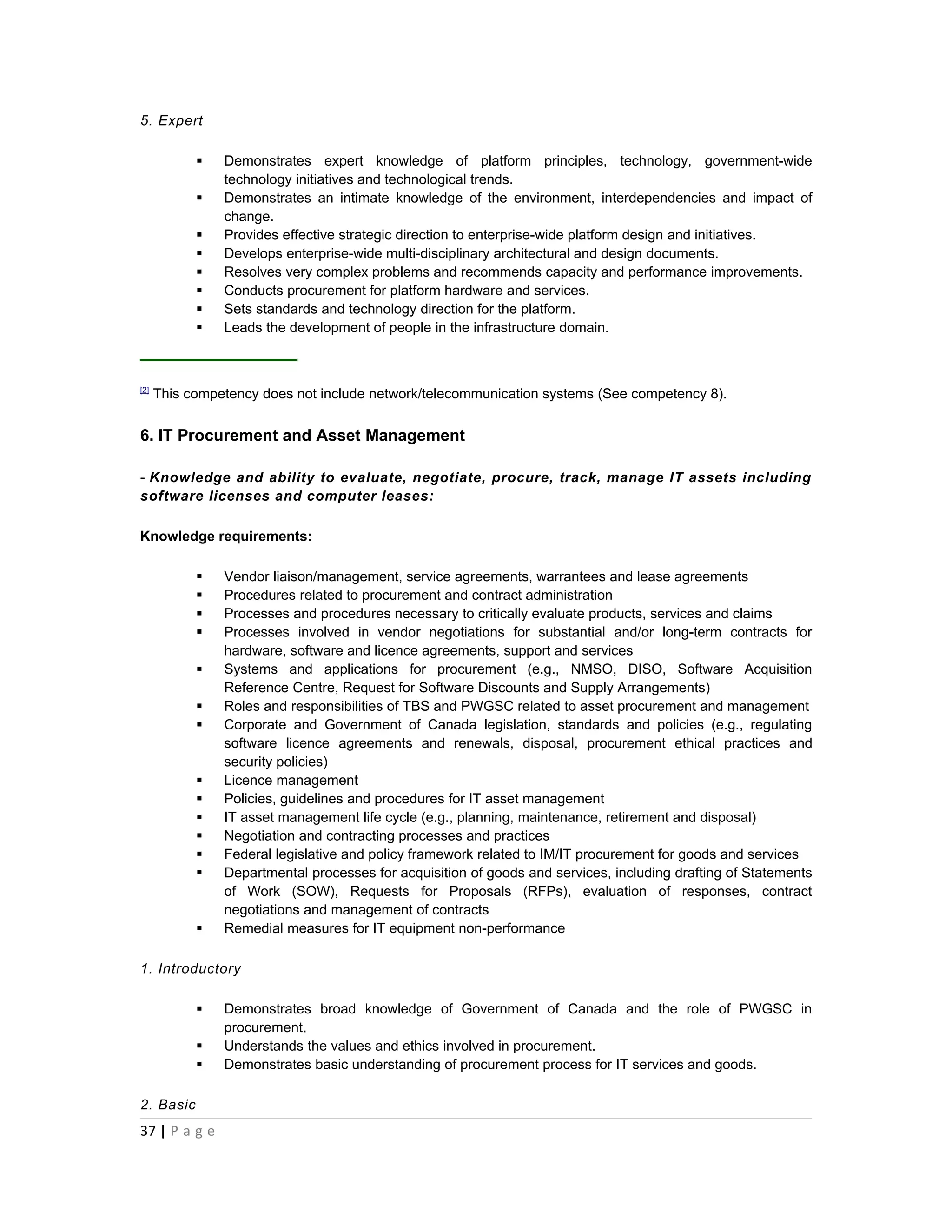 5. Expert

               Demonstrates expert knowledge of platform principles, technology, government-wide
                technology initiatives and technological trends.
               Demonstrates an intimate knowledge of the environment, interdependencies and impact of
                change.
               Provides effective strategic direction to enterprise-wide platform design and initiatives.
               Develops enterprise-wide multi-disciplinary architectural and design documents.
               Resolves very complex problems and recommends capacity and performance improvements.
               Conducts procurement for platform hardware and services.
               Sets standards and technology direction for the platform.
               Leads the development of people in the infrastructure domain.



[2]
      This competency does not include network/telecommunication systems (See competency 8).


6. IT Procurement and Asset Management

- Knowledge and ability to evaluate, negotiate, procure, track, manage IT assets including
software licenses and computer leases:

Knowledge requirements:

               Vendor liaison/management, service agreements, warrantees and lease agreements
               Procedures related to procurement and contract administration
               Processes and procedures necessary to critically evaluate products, services and claims
               Processes involved in vendor negotiations for substantial and/or long-term contracts for
                hardware, software and licence agreements, support and services
               Systems and applications for procurement (e.g., NMSO, DISO, Software Acquisition
                Reference Centre, Request for Software Discounts and Supply Arrangements)
               Roles and responsibilities of TBS and PWGSC related to asset procurement and management
               Corporate and Government of Canada legislation, standards and policies (e.g., regulating
                software licence agreements and renewals, disposal, procurement ethical practices and
                security policies)
               Licence management
               Policies, guidelines and procedures for IT asset management
               IT asset management life cycle (e.g., planning, maintenance, retirement and disposal)
               Negotiation and contracting processes and practices
               Federal legislative and policy framework related to IM/IT procurement for goods and services
               Departmental processes for acquisition of goods and services, including drafting of Statements
                of Work (SOW), Requests for Proposals (RFPs), evaluation of responses, contract
                negotiations and management of contracts
               Remedial measures for IT equipment non-performance

1. Introductory

               Demonstrates broad knowledge of Government of Canada and the role of PWGSC in
                procurement.
               Understands the values and ethics involved in procurement.
               Demonstrates basic understanding of procurement process for IT services and goods.

2. Basic
37 | P a g e
 