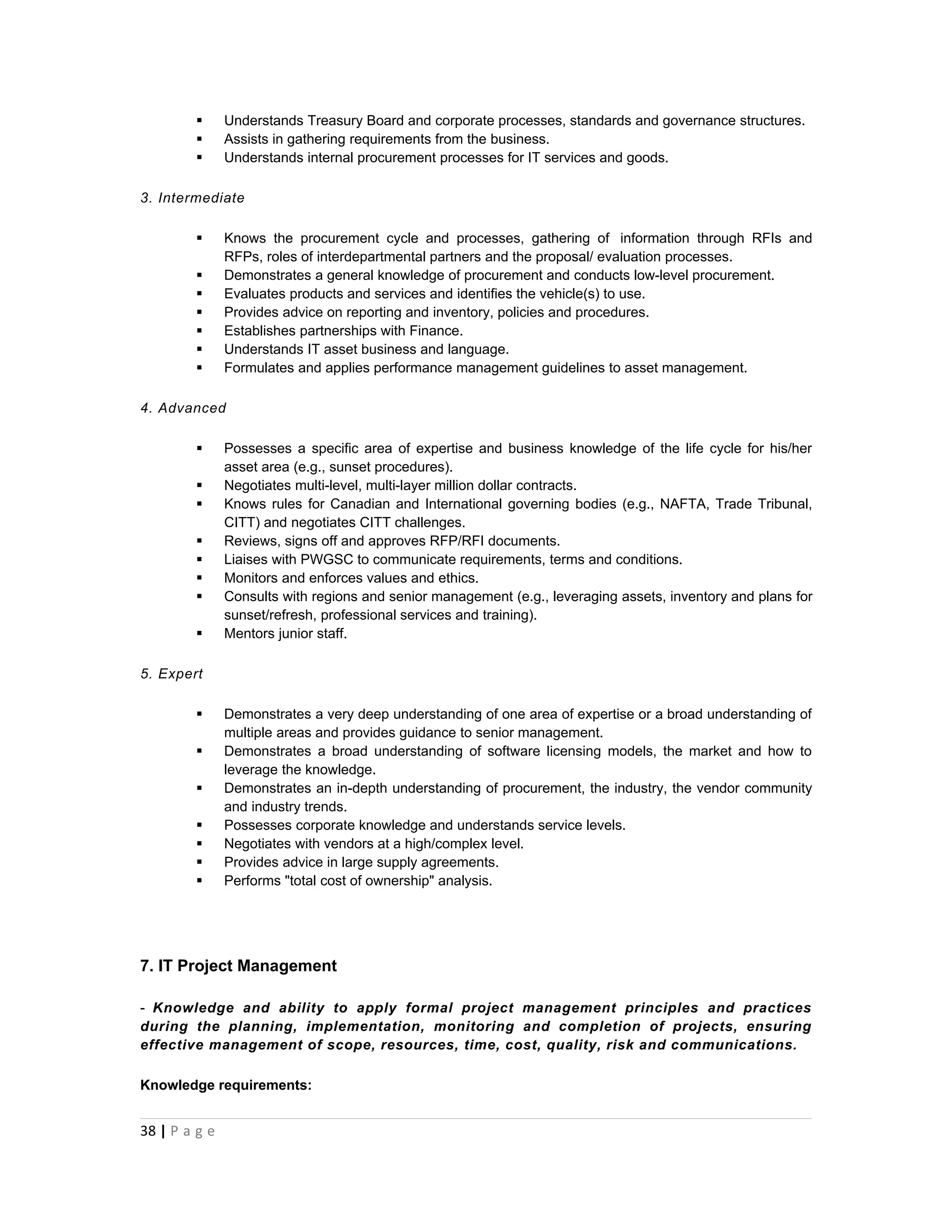       Understands Treasury Board and corporate processes, standards and governance structures.
              Assists in gathering requirements from the business.
              Understands internal procurement processes for IT services and goods.

3. Intermediate

              Knows the procurement cycle and processes, gathering of information through RFIs and
               RFPs, roles of interdepartmental partners and the proposal/ evaluation processes.
              Demonstrates a general knowledge of procurement and conducts low-level procurement.
              Evaluates products and services and identifies the vehicle(s) to use.
              Provides advice on reporting and inventory, policies and procedures.
              Establishes partnerships with Finance.
              Understands IT asset business and language.
              Formulates and applies performance management guidelines to asset management.

4. Advanced

              Possesses a specific area of expertise and business knowledge of the life cycle for his/her
               asset area (e.g., sunset procedures).
              Negotiates multi-level, multi-layer million dollar contracts.
              Knows rules for Canadian and International governing bodies (e.g., NAFTA, Trade Tribunal,
               CITT) and negotiates CITT challenges.
              Reviews, signs off and approves RFP/RFI documents.
              Liaises with PWGSC to communicate requirements, terms and conditions.
              Monitors and enforces values and ethics.
              Consults with regions and senior management (e.g., leveraging assets, inventory and plans for
               sunset/refresh, professional services and training).
              Mentors junior staff.

5. Expert

              Demonstrates a very deep understanding of one area of expertise or a broad understanding of
               multiple areas and provides guidance to senior management.
              Demonstrates a broad understanding of software licensing models, the market and how to
               leverage the knowledge.
              Demonstrates an in-depth understanding of procurement, the industry, the vendor community
               and industry trends.
              Possesses corporate knowledge and understands service levels.
              Negotiates with vendors at a high/complex level.
              Provides advice in large supply agreements.
              Performs "total cost of ownership" analysis.




7. IT Project Management

- Knowledge and ability to apply formal project management principles and practices
during the planning, implementation, monitoring and completion of projects, ensuring
effective management of scope, resources, time, cost, quality, risk and communications.

Knowledge requirements:


38 | P a g e
 