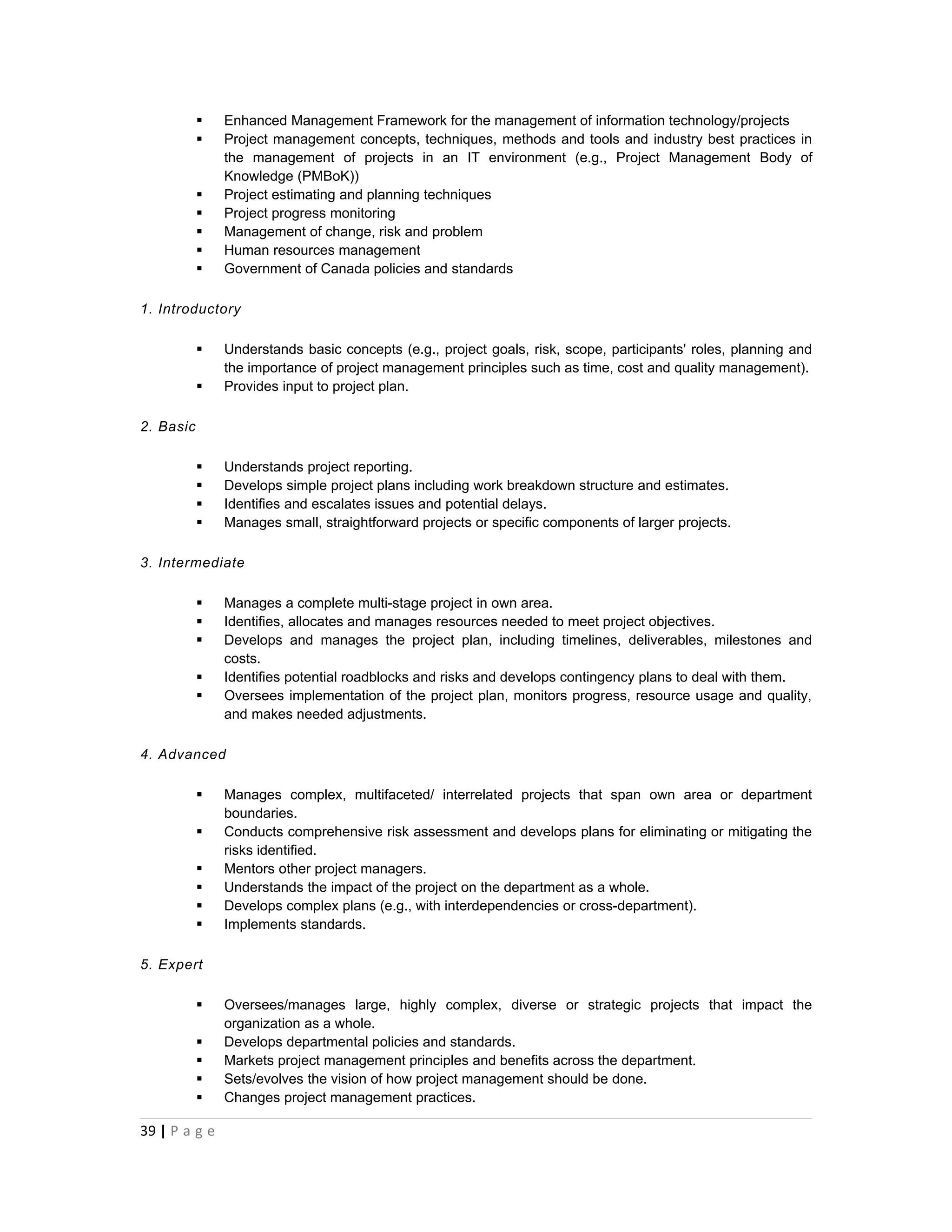    Enhanced Management Framework for the management of information technology/projects
              Project management concepts, techniques, methods and tools and industry best practices in
               the management of projects in an IT environment (e.g., Project Management Body of
               Knowledge (PMBoK))
              Project estimating and planning techniques
              Project progress monitoring
              Management of change, risk and problem
              Human resources management
              Government of Canada policies and standards

1. Introductory

              Understands basic concepts (e.g., project goals, risk, scope, participants' roles, planning and
               the importance of project management principles such as time, cost and quality management).
              Provides input to project plan.

2. Basic

              Understands project reporting.
              Develops simple project plans including work breakdown structure and estimates.
              Identifies and escalates issues and potential delays.
              Manages small, straightforward projects or specific components of larger projects.

3. Intermediate

              Manages a complete multi-stage project in own area.
              Identifies, allocates and manages resources needed to meet project objectives.
              Develops and manages the project plan, including timelines, deliverables, milestones and
               costs.
              Identifies potential roadblocks and risks and develops contingency plans to deal with them.
              Oversees implementation of the project plan, monitors progress, resource usage and quality,
               and makes needed adjustments.

4. Advanced

              Manages complex, multifaceted/ interrelated projects that span own area or department
               boundaries.
              Conducts comprehensive risk assessment and develops plans for eliminating or mitigating the
               risks identified.
              Mentors other project managers.
              Understands the impact of the project on the department as a whole.
              Develops complex plans (e.g., with interdependencies or cross-department).
              Implements standards.

5. Expert

              Oversees/manages large, highly complex, diverse or strategic projects that impact the
               organization as a whole.
              Develops departmental policies and standards.
              Markets project management principles and benefits across the department.
              Sets/evolves the vision of how project management should be done.
              Changes project management practices.

39 | P a g e
 