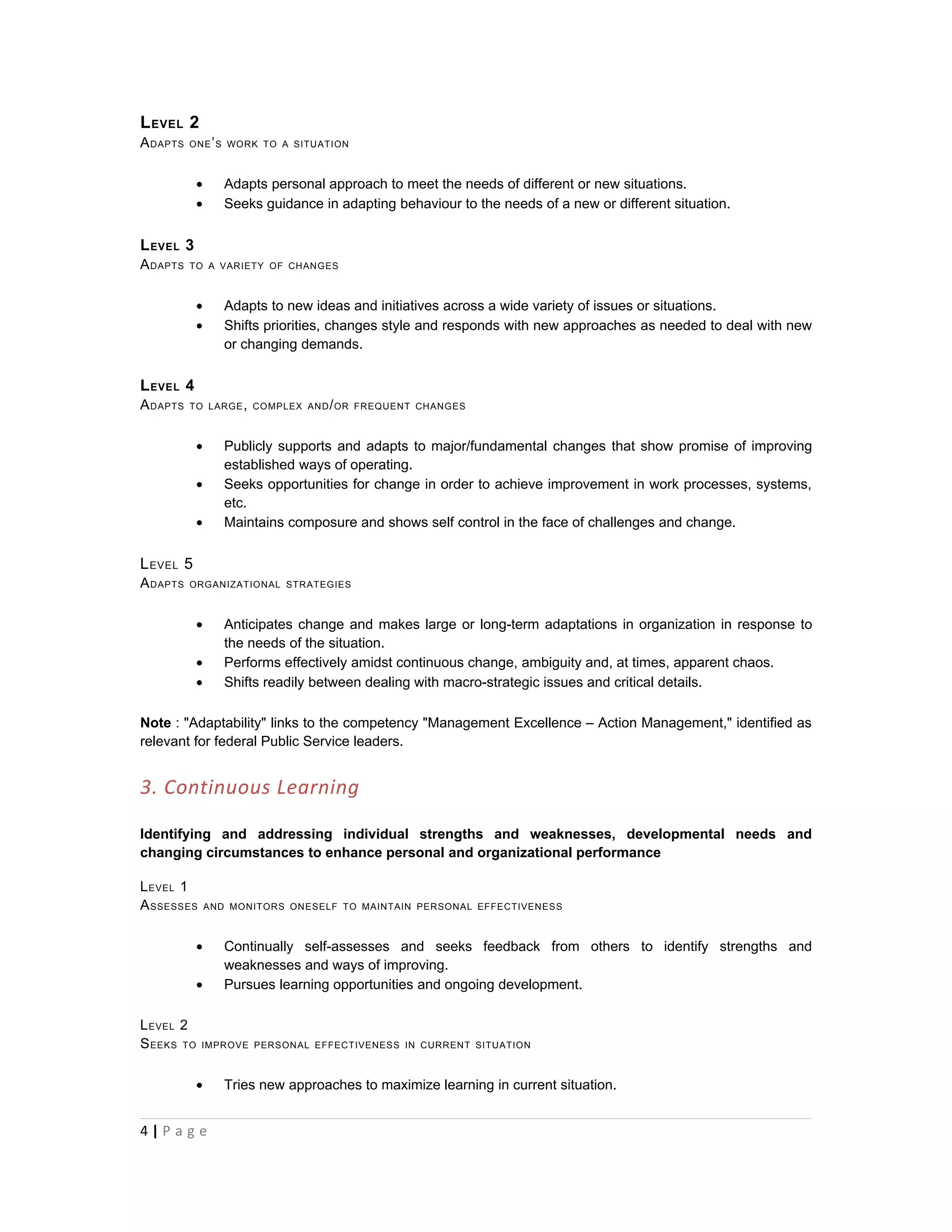 L EVEL 2
A DAPTS   ONE ’ S WORK TO A SITUATION



            •      Adapts personal approach to meet the needs of different or new situations.
            •      Seeks guidance in adapting behaviour to the needs of a new or different situation.


L EVEL 3
A DAPTS   TO A VARIETY OF CHANGES



            •      Adapts to new ideas and initiatives across a wide variety of issues or situations.
            •      Shifts priorities, changes style and responds with new approaches as needed to deal with new
                   or changing demands.

L EVEL 4
A DAPTS   TO LARGE , COMPLEX AND / OR FREQUENT CHANGES



            •      Publicly supports and adapts to major/fundamental changes that show promise of improving
                   established ways of operating.
            •      Seeks opportunities for change in order to achieve improvement in work processes, systems,
                   etc.
            •      Maintains composure and shows self control in the face of challenges and change.


L EVEL 5
A DAPTS   ORGANIZATIONAL STRATEGIES



            •      Anticipates change and makes large or long-term adaptations in organization in response to
                   the needs of the situation.
            •      Performs effectively amidst continuous change, ambiguity and, at times, apparent chaos.
            •      Shifts readily between dealing with macro-strategic issues and critical details.

Note : "Adaptability" links to the competency "Management Excellence – Action Management," identified as
relevant for federal Public Service leaders.


3. Continuous Learning

Identifying and addressing individual strengths and weaknesses, developmental needs and
changing circumstances to enhance personal and organizational performance

L EVEL 1
A SSESSES       AND MONITORS ONESELF TO MAINTAIN PERSONAL EFFECTIVENESS



            •      Continually self-assesses and seeks feedback from others to identify strengths and
                   weaknesses and ways of improving.
            •      Pursues learning opportunities and ongoing development.

L EVEL 2
S EEKS TO   IMPROVE PERSONAL EFFECTIVENESS IN CURRENT SITUATION



            •      Tries new approaches to maximize learning in current situation.


4|P a g e
 