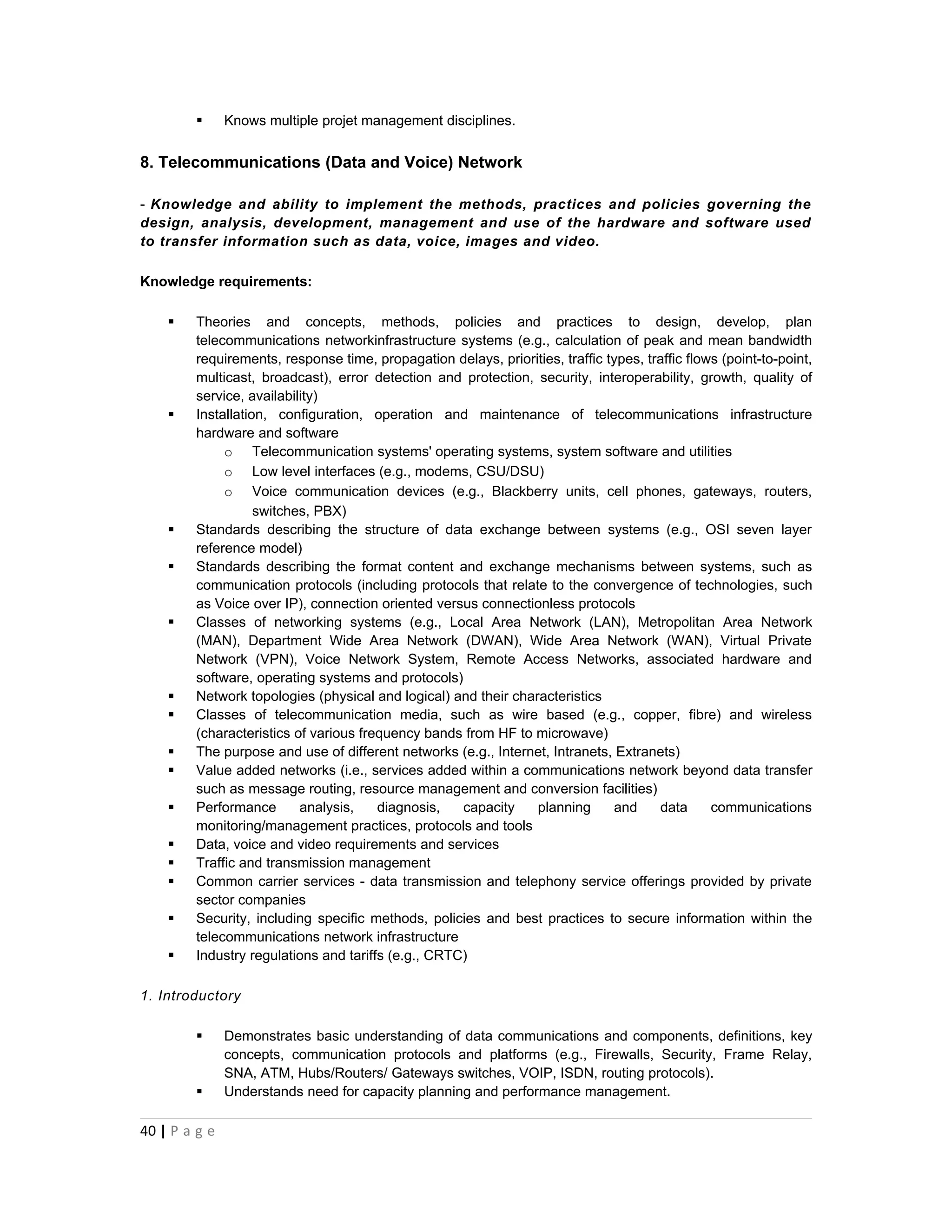       Knows multiple projet management disciplines.


8. Telecommunications (Data and Voice) Network

- Knowledge and ability to implement the methods, practices and policies governing the
design, analysis, development, management and use of the hardware and software used
to transfer information such as data, voice, images and video.

Knowledge requirements:

       Theories and concepts, methods, policies and practices to design, develop, plan
        telecommunications networkinfrastructure systems (e.g., calculation of peak and mean bandwidth
        requirements, response time, propagation delays, priorities, traffic types, traffic flows (point-to-point,
        multicast, broadcast), error detection and protection, security, interoperability, growth, quality of
        service, availability)
       Installation, configuration, operation and maintenance of telecommunications infrastructure
        hardware and software
             o Telecommunication systems' operating systems, system software and utilities
             o Low level interfaces (e.g., modems, CSU/DSU)
             o Voice communication devices (e.g., Blackberry units, cell phones, gateways, routers,
                   switches, PBX)
       Standards describing the structure of data exchange between systems (e.g., OSI seven layer
        reference model)
       Standards describing the format content and exchange mechanisms between systems, such as
        communication protocols (including protocols that relate to the convergence of technologies, such
        as Voice over IP), connection oriented versus connectionless protocols
       Classes of networking systems (e.g., Local Area Network (LAN), Metropolitan Area Network
        (MAN), Department Wide Area Network (DWAN), Wide Area Network (WAN), Virtual Private
        Network (VPN), Voice Network System, Remote Access Networks, associated hardware and
        software, operating systems and protocols)
       Network topologies (physical and logical) and their characteristics
       Classes of telecommunication media, such as wire based (e.g., copper, fibre) and wireless
        (characteristics of various frequency bands from HF to microwave)
       The purpose and use of different networks (e.g., Internet, Intranets, Extranets)
       Value added networks (i.e., services added within a communications network beyond data transfer
        such as message routing, resource management and conversion facilities)
       Performance       analysis,    diagnosis,   capacity    planning      and     data      communications
        monitoring/management practices, protocols and tools
       Data, voice and video requirements and services
       Traffic and transmission management
       Common carrier services - data transmission and telephony service offerings provided by private
        sector companies
       Security, including specific methods, policies and best practices to secure information within the
        telecommunications network infrastructure
       Industry regulations and tariffs (e.g., CRTC)

1. Introductory

              Demonstrates basic understanding of data communications and components, definitions, key
               concepts, communication protocols and platforms (e.g., Firewalls, Security, Frame Relay,
               SNA, ATM, Hubs/Routers/ Gateways switches, VOIP, ISDN, routing protocols).
              Understands need for capacity planning and performance management.

40 | P a g e
 