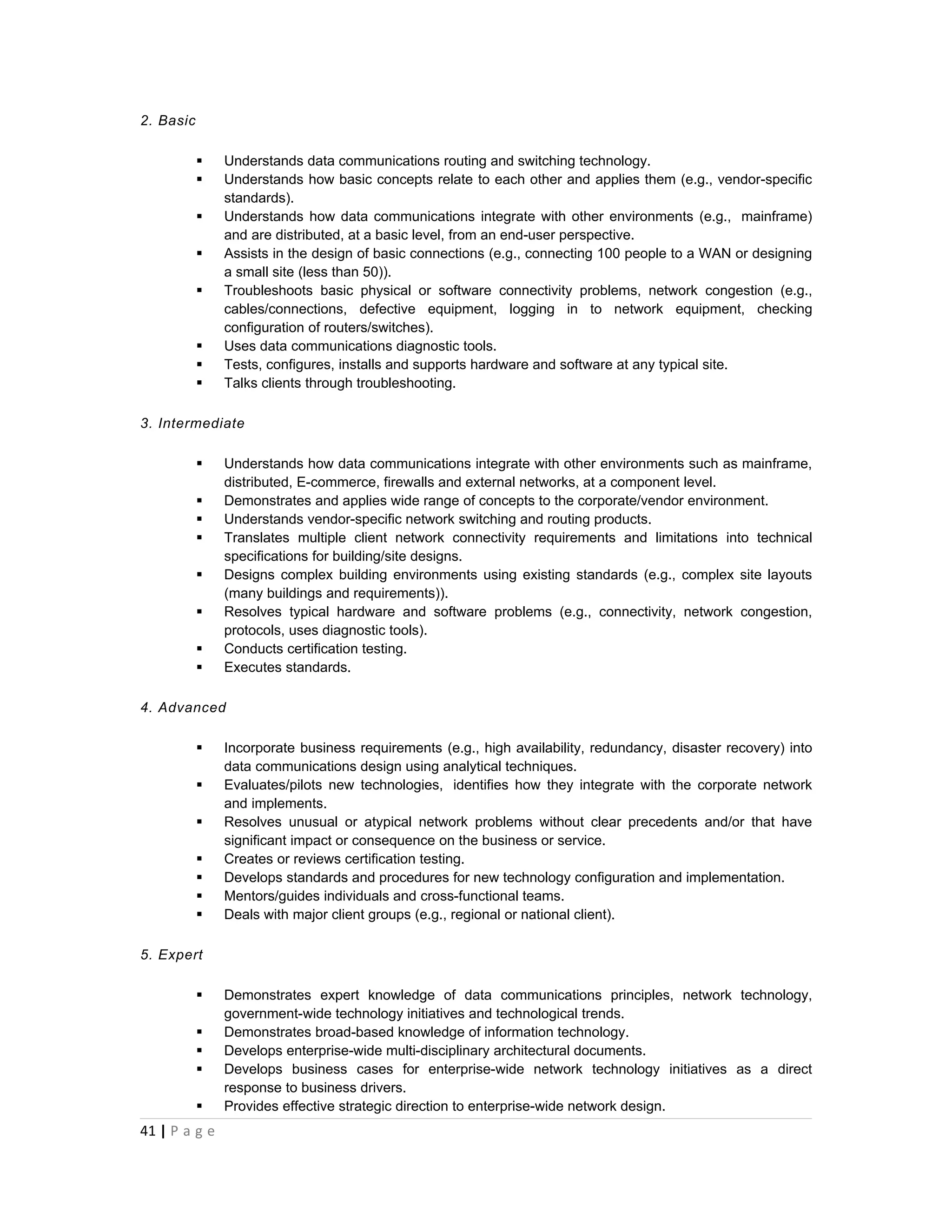 2. Basic

              Understands data communications routing and switching technology.
              Understands how basic concepts relate to each other and applies them (e.g., vendor-specific
               standards).
              Understands how data communications integrate with other environments (e.g., mainframe)
               and are distributed, at a basic level, from an end-user perspective.
              Assists in the design of basic connections (e.g., connecting 100 people to a WAN or designing
               a small site (less than 50)).
              Troubleshoots basic physical or software connectivity problems, network congestion (e.g.,
               cables/connections, defective equipment, logging in to network equipment, checking
               configuration of routers/switches).
              Uses data communications diagnostic tools.
              Tests, configures, installs and supports hardware and software at any typical site.
              Talks clients through troubleshooting.

3. Intermediate

              Understands how data communications integrate with other environments such as mainframe,
               distributed, E-commerce, firewalls and external networks, at a component level.
              Demonstrates and applies wide range of concepts to the corporate/vendor environment.
              Understands vendor-specific network switching and routing products.
              Translates multiple client network connectivity requirements and limitations into technical
               specifications for building/site designs.
              Designs complex building environments using existing standards (e.g., complex site layouts
               (many buildings and requirements)).
              Resolves typical hardware and software problems (e.g., connectivity, network congestion,
               protocols, uses diagnostic tools).
              Conducts certification testing.
              Executes standards.

4. Advanced

              Incorporate business requirements (e.g., high availability, redundancy, disaster recovery) into
               data communications design using analytical techniques.
              Evaluates/pilots new technologies, identifies how they integrate with the corporate network
               and implements.
              Resolves unusual or atypical network problems without clear precedents and/or that have
               significant impact or consequence on the business or service.
              Creates or reviews certification testing.
              Develops standards and procedures for new technology configuration and implementation.
              Mentors/guides individuals and cross-functional teams.
              Deals with major client groups (e.g., regional or national client).

5. Expert

              Demonstrates expert knowledge of data communications principles, network technology,
               government-wide technology initiatives and technological trends.
              Demonstrates broad-based knowledge of information technology.
              Develops enterprise-wide multi-disciplinary architectural documents.
              Develops business cases for enterprise-wide network technology initiatives as a direct
               response to business drivers.
              Provides effective strategic direction to enterprise-wide network design.
41 | P a g e
 