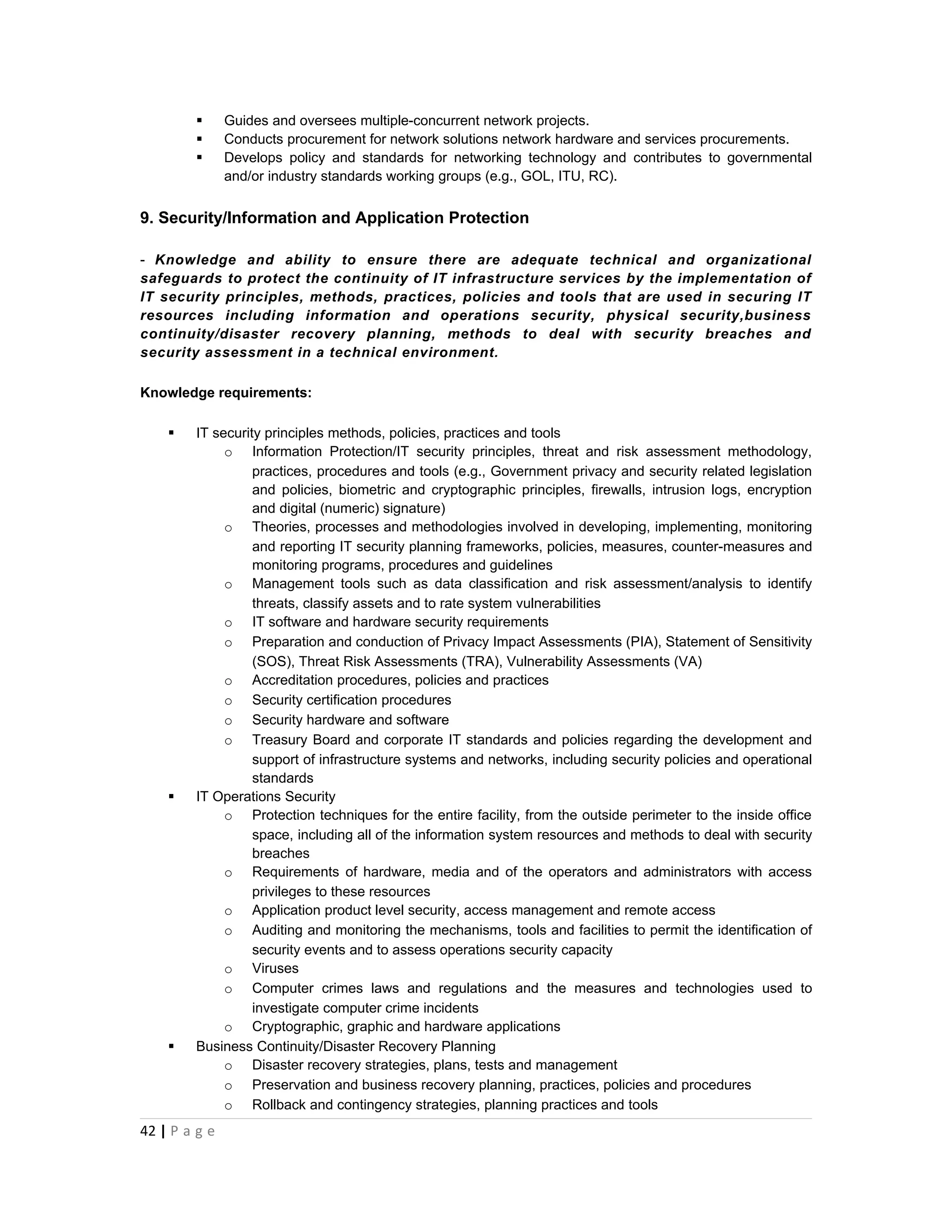       Guides and oversees multiple-concurrent network projects.
              Conducts procurement for network solutions network hardware and services procurements.
              Develops policy and standards for networking technology and contributes to governmental
               and/or industry standards working groups (e.g., GOL, ITU, RC).


9. Security/Information and Application Protection

- Knowledge and ability to ensure there are adequate technical and organizational
safeguards to protect the continuity of IT infrastructure services by the implementation of
IT security principles, methods, practices, policies and tools that are used in securing IT
resources including information and operations security, physical security,business
continuity/disaster recovery planning, methods to deal with security breaches and
security assessment in a technical environment.

Knowledge requirements:

       IT security principles methods, policies, practices and tools
             o Information Protection/IT security principles, threat and risk assessment methodology,
                  practices, procedures and tools (e.g., Government privacy and security related legislation
                  and policies, biometric and cryptographic principles, firewalls, intrusion logs, encryption
                  and digital (numeric) signature)
             o Theories, processes and methodologies involved in developing, implementing, monitoring
                  and reporting IT security planning frameworks, policies, measures, counter-measures and
                  monitoring programs, procedures and guidelines
             o Management tools such as data classification and risk assessment/analysis to identify
                  threats, classify assets and to rate system vulnerabilities
             o IT software and hardware security requirements
             o Preparation and conduction of Privacy Impact Assessments (PIA), Statement of Sensitivity
                  (SOS), Threat Risk Assessments (TRA), Vulnerability Assessments (VA)
             o Accreditation procedures, policies and practices
             o Security certification procedures
             o Security hardware and software
             o Treasury Board and corporate IT standards and policies regarding the development and
                  support of infrastructure systems and networks, including security policies and operational
                  standards
       IT Operations Security
             o Protection techniques for the entire facility, from the outside perimeter to the inside office
                  space, including all of the information system resources and methods to deal with security
                  breaches
             o Requirements of hardware, media and of the operators and administrators with access
                  privileges to these resources
             o Application product level security, access management and remote access
             o Auditing and monitoring the mechanisms, tools and facilities to permit the identification of
                  security events and to assess operations security capacity
             o Viruses
             o Computer crimes laws and regulations and the measures and technologies used to
                  investigate computer crime incidents
             o Cryptographic, graphic and hardware applications
       Business Continuity/Disaster Recovery Planning
             o Disaster recovery strategies, plans, tests and management
             o Preservation and business recovery planning, practices, policies and procedures
             o Rollback and contingency strategies, planning practices and tools
42 | P a g e
 