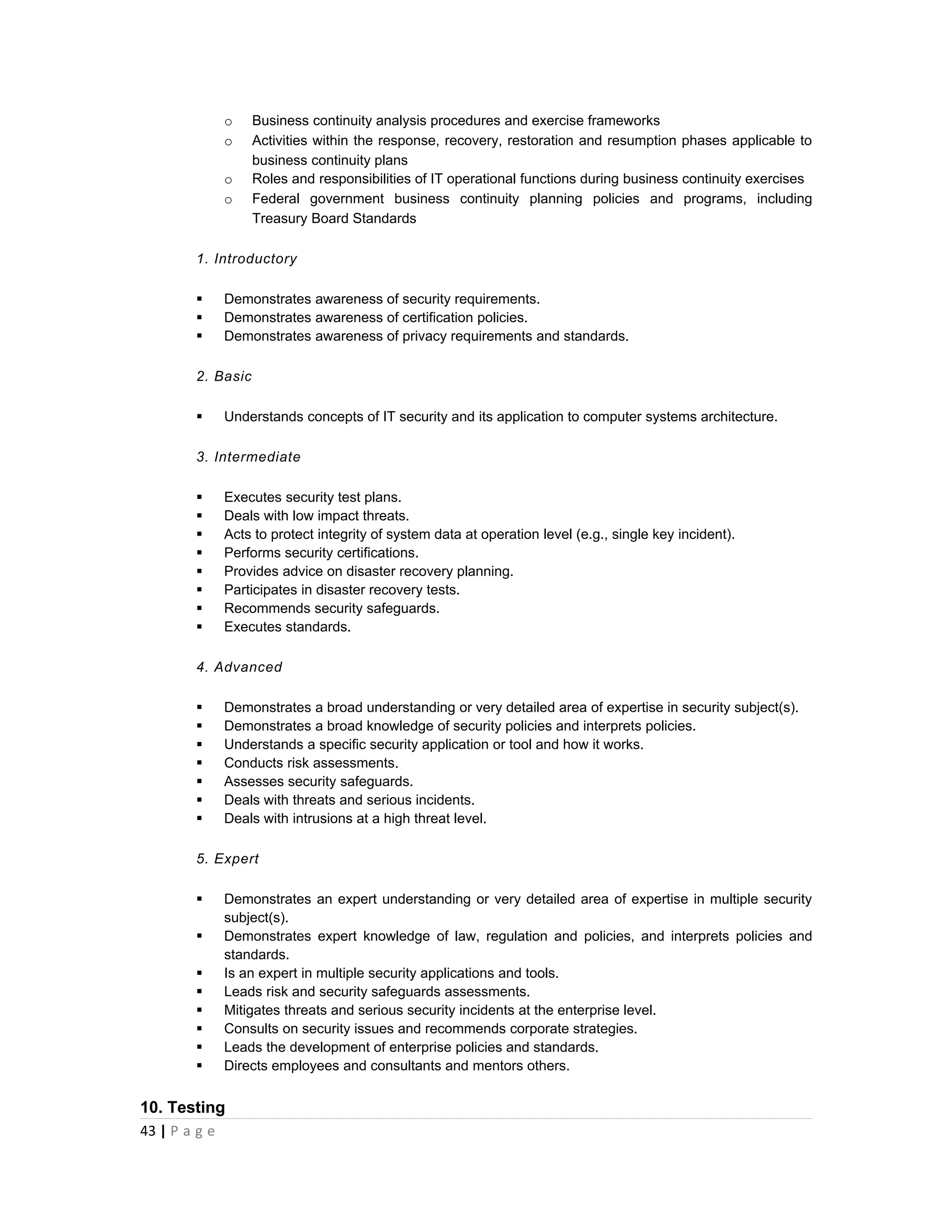 o      Business continuity analysis procedures and exercise frameworks
           o      Activities within the response, recovery, restoration and resumption phases applicable to
                  business continuity plans
           o      Roles and responsibilities of IT operational functions during business continuity exercises
           o      Federal government business continuity planning policies and programs, including
                  Treasury Board Standards

       1. Introductory

          Demonstrates awareness of security requirements.
          Demonstrates awareness of certification policies.
          Demonstrates awareness of privacy requirements and standards.

       2. Basic

          Understands concepts of IT security and its application to computer systems architecture.

       3. Intermediate

          Executes security test plans.
          Deals with low impact threats.
          Acts to protect integrity of system data at operation level (e.g., single key incident).
          Performs security certifications.
          Provides advice on disaster recovery planning.
          Participates in disaster recovery tests.
          Recommends security safeguards.
          Executes standards.

       4. Advanced

          Demonstrates a broad understanding or very detailed area of expertise in security subject(s).
          Demonstrates a broad knowledge of security policies and interprets policies.
          Understands a specific security application or tool and how it works.
          Conducts risk assessments.
          Assesses security safeguards.
          Deals with threats and serious incidents.
          Deals with intrusions at a high threat level.

       5. Expert

          Demonstrates an expert understanding or very detailed area of expertise in multiple security
           subject(s).
          Demonstrates expert knowledge of law, regulation and policies, and interprets policies and
           standards.
          Is an expert in multiple security applications and tools.
          Leads risk and security safeguards assessments.
          Mitigates threats and serious security incidents at the enterprise level.
          Consults on security issues and recommends corporate strategies.
          Leads the development of enterprise policies and standards.
          Directs employees and consultants and mentors others.


10. Testing
43 | P a g e
 