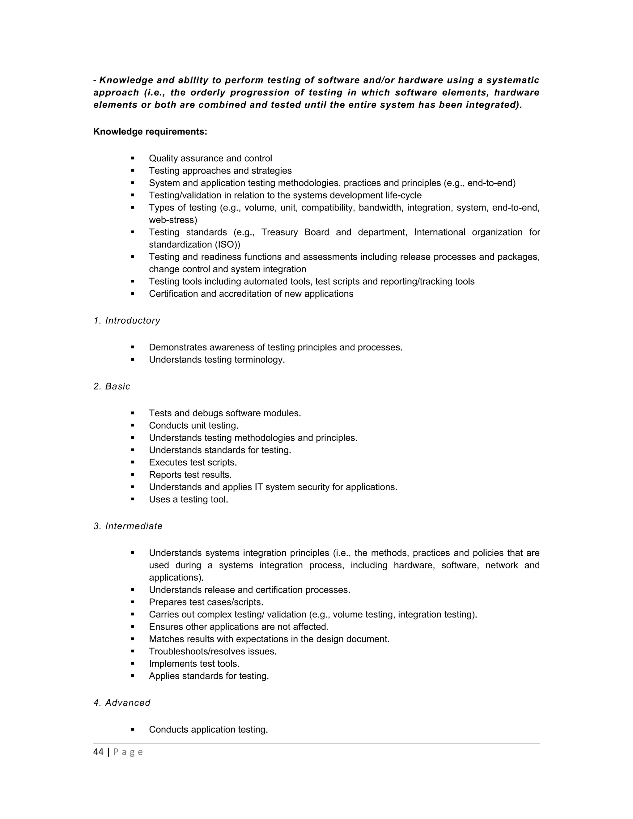 - Knowledge and ability to perform testing of software and/or hardware using a systematic
approach (i.e., the orderly progression of testing in which software elements, hardware
elements or both are combined and tested until the entire system has been integrated).

Knowledge requirements:

              Quality assurance and control
              Testing approaches and strategies
              System and application testing methodologies, practices and principles (e.g., end-to-end)
              Testing/validation in relation to the systems development life-cycle
              Types of testing (e.g., volume, unit, compatibility, bandwidth, integration, system, end-to-end,
               web-stress)
              Testing standards (e.g., Treasury Board and department, International organization for
               standardization (ISO))
              Testing and readiness functions and assessments including release processes and packages,
               change control and system integration
              Testing tools including automated tools, test scripts and reporting/tracking tools
              Certification and accreditation of new applications

1. Introductory

              Demonstrates awareness of testing principles and processes.
              Understands testing terminology.

2. Basic

              Tests and debugs software modules.
              Conducts unit testing.
              Understands testing methodologies and principles.
              Understands standards for testing.
              Executes test scripts.
              Reports test results.
              Understands and applies IT system security for applications.
              Uses a testing tool.

3. Intermediate

              Understands systems integration principles (i.e., the methods, practices and policies that are
               used during a systems integration process, including hardware, software, network and
               applications).
              Understands release and certification processes.
              Prepares test cases/scripts.
              Carries out complex testing/ validation (e.g., volume testing, integration testing).
              Ensures other applications are not affected.
              Matches results with expectations in the design document.
              Troubleshoots/resolves issues.
              Implements test tools.
              Applies standards for testing.

4. Advanced

              Conducts application testing.

44 | P a g e
 