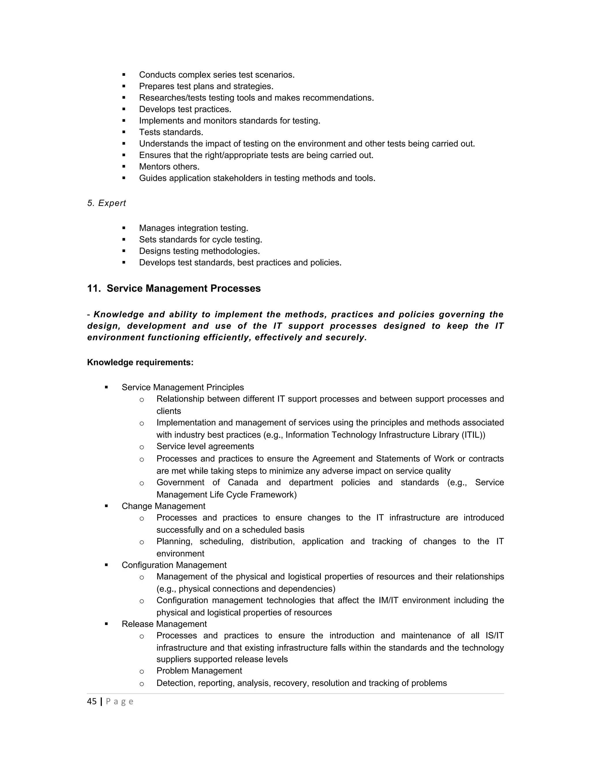       Conducts complex series test scenarios.
              Prepares test plans and strategies.
              Researches/tests testing tools and makes recommendations.
              Develops test practices.
              Implements and monitors standards for testing.
              Tests standards.
              Understands the impact of testing on the environment and other tests being carried out.
              Ensures that the right/appropriate tests are being carried out.
              Mentors others.
              Guides application stakeholders in testing methods and tools.

5. Expert

              Manages integration testing.
              Sets standards for cycle testing.
              Designs testing methodologies.
              Develops test standards, best practices and policies.


11. Service Management Processes

- Knowledge and ability to implement the methods, practices and policies governing the
design, development and use of the IT support processes designed to keep the IT
environment functioning efficiently, effectively and securely.

Knowledge requirements:

       Service Management Principles
            o Relationship between different IT support processes and between support processes and
                clients
            o Implementation and management of services using the principles and methods associated
                with industry best practices (e.g., Information Technology Infrastructure Library (ITIL))
            o Service level agreements
            o Processes and practices to ensure the Agreement and Statements of Work or contracts
                are met while taking steps to minimize any adverse impact on service quality
            o Government of Canada and department policies and standards (e.g., Service
                Management Life Cycle Framework)
       Change Management
            o Processes and practices to ensure changes to the IT infrastructure are introduced
                successfully and on a scheduled basis
            o Planning, scheduling, distribution, application and tracking of changes to the IT
                environment
       Configuration Management
            o Management of the physical and logistical properties of resources and their relationships
                (e.g., physical connections and dependencies)
            o Configuration management technologies that affect the IM/IT environment including the
                physical and logistical properties of resources
       Release Management
            o Processes and practices to ensure the introduction and maintenance of all IS/IT
                infrastructure and that existing infrastructure falls within the standards and the technology
                suppliers supported release levels
            o Problem Management
            o Detection, reporting, analysis, recovery, resolution and tracking of problems

45 | P a g e
 