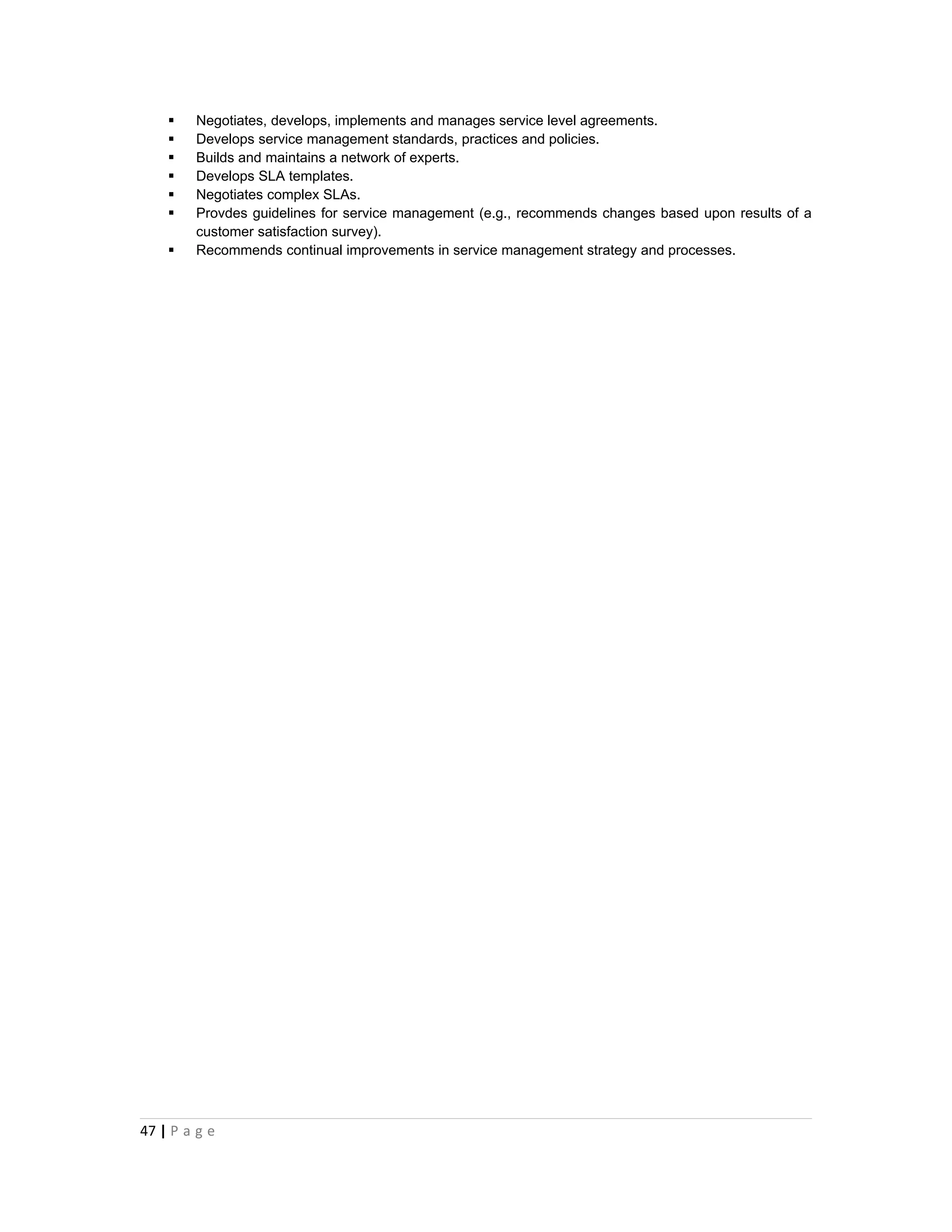    Negotiates, develops, implements and manages service level agreements.
       Develops service management standards, practices and policies.
       Builds and maintains a network of experts.
       Develops SLA templates.
       Negotiates complex SLAs.
       Provdes guidelines for service management (e.g., recommends changes based upon results of a
        customer satisfaction survey).
       Recommends continual improvements in service management strategy and processes.




47 | P a g e
 