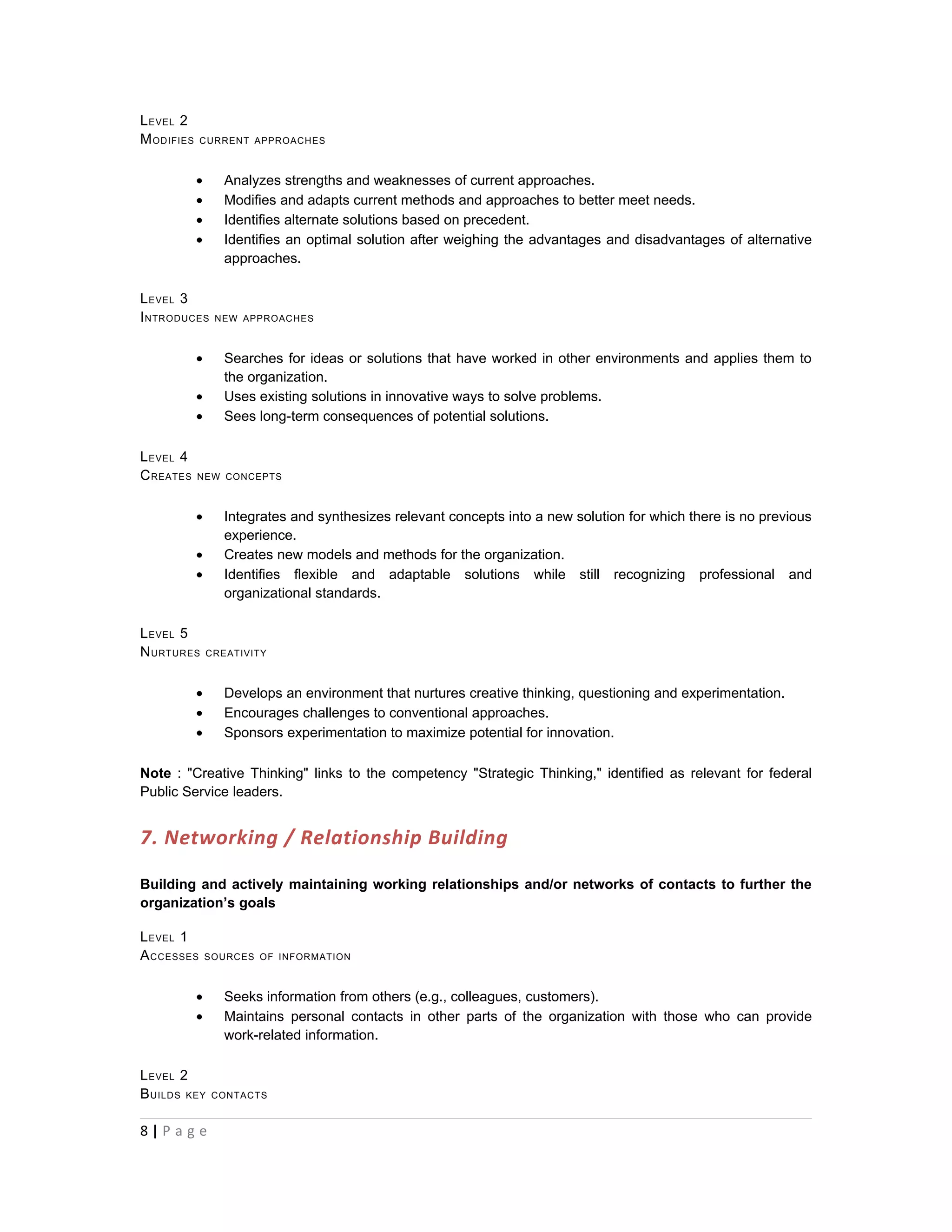 L EVEL 2
M ODIFIES   CURRENT APPROACHES



            •      Analyzes strengths and weaknesses of current approaches.
            •      Modifies and adapts current methods and approaches to better meet needs.
            •      Identifies alternate solutions based on precedent.
            •      Identifies an optimal solution after weighing the advantages and disadvantages of alternative
                   approaches.

L EVEL 3
I NTRODUCES      NEW APPROACHES



            •      Searches for ideas or solutions that have worked in other environments and applies them to
                   the organization.
            •      Uses existing solutions in innovative ways to solve problems.
            •      Sees long-term consequences of potential solutions.

L EVEL 4
C REATES    NEW CONCEPTS



            •      Integrates and synthesizes relevant concepts into a new solution for which there is no previous
                   experience.
            •      Creates new models and methods for the organization.
            •      Identifies flexible and adaptable solutions while still recognizing professional and
                   organizational standards.

L EVEL 5
N URTURES       CREATIVITY



            •      Develops an environment that nurtures creative thinking, questioning and experimentation.
            •      Encourages challenges to conventional approaches.
            •      Sponsors experimentation to maximize potential for innovation.

Note : "Creative Thinking" links to the competency "Strategic Thinking," identified as relevant for federal
Public Service leaders.


7. Networking / Relationship Building

Building and actively maintaining working relationships and/or networks of contacts to further the
organization’s goals

L EVEL 1
A CCESSES       SOURCES OF INFORMATION



            •      Seeks information from others (e.g., colleagues, customers).
            •      Maintains personal contacts in other parts of the organization with those who can provide
                   work-related information.

L EVEL 2
B UILDS KEY      CONTACTS



8|P a g e
 