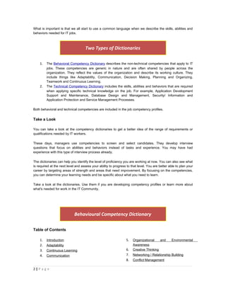 What is important is that we all start to use a common language when we describe the skills, abilities and
behaviors needed for IT jobs.



                                    Two Types of Dictionaries

    1.   The Behavioral Competency Dictionary describes the non-technical competencies that apply to IT
         jobs. These competencies are generic in nature and are often shared by people across the
         organization. They reflect the values of the organization and describe its working culture. They
         include things like Adaptability, Communication, Decision Making, Planning and Organizing,
         Teamwork and Continuous Learning.
    2.   The Technical Competency Dictionary includes the skills, abilities and behaviors that are required
         when applying specific technical knowledge on the job. For example, Application Development
         Support and Maintenance, Database Design and Management, Security/ Information and
         Application Protection and Service Management Processes.

Both behavioral and technical competencies are included in the job competency profiles.


Take a Look

You can take a look at the competency dictionaries to get a better idea of the range of requirements or
qualifications needed by IT workers.

These days, managers use competencies to screen and select candidates. They develop interview
questions that focus on abilities and behaviors instead of tasks and experience. You may have had
experience with this type of interview process already.

The dictionaries can help you identify the level of proficiency you are working at now. You can also see what
is required at the next level and assess your ability to progress to that level. You are better able to plan your
career by targeting areas of strength and areas that need improvement. By focusing on the competencies,
you can determine your learning needs and be specific about what you need to learn.

Take a look at the dictionaries. Use them if you are developing competency profiles or learn more about
what's needed for work in the IT Community.




                             Behavioural Competency Dictionary

Table of Contents

    1.   Introduction                                            5.   Organizational    and      Environmental
    2.   Adaptability                                                 Awareness
    3.   Continuous Learning                                     6.   Creative Thinking
    4.   Communication                                           7.   Networking / Relationship Building
                                                                 8.   Conflict Management

2|P a g e
 