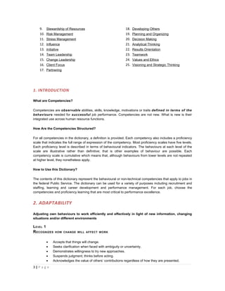 9.     Stewardship of Resources                             18.   Developing Others
    10.    Risk Management                                      19.   Planning and Organizing
    11.    Stress Management                                    20.   Decision Making
    12.    Influence                                            21.   Analytical Thinking
    13.    Initiative                                           22.   Results Orientation
    14.    Team Leadership                                      23.   Teamwork
    15.    Change Leadership                                    24.   Values and Ethics
    16.    Client Focus                                         25.   Visioning and Strategic Thinking
    17.    Partnering




1. INTRODUCTION

What are Competencies?

Competencies are observable abilities, skills, knowledge, motivations or traits defined in terms of the
behaviours needed for successful job performance. Competencies are not new. What is new is their
integrated use across human resource functions.

How Are the Competencies Structured?

For all competencies in the dictionary, a definition is provided. Each competency also includes a proficiency
scale that indicates the full range of expression of the competency. Most proficiency scales have five levels.
Each proficiency level is described in terms of behavioural indicators. The behaviours at each level of the
scale are illustrative rather than definitive; that is other examples of behaviour are possible. Each
competency scale is cumulative which means that, although behaviours from lower levels are not repeated
at higher level, they nonetheless apply.

How to Use this Dictionary?

The contents of this dictionary represent the behavioural or non-technical competencies that apply to jobs in
the federal Public Service. The dictionary can be used for a variety of purposes including recruitment and
staffing, learning and career development and performance management. For each job, choose the
competencies and proficiency learning that are most critical to performance excellence.


2. ADAPTABILITY

Adjusting own behaviours to work efficiently and effectively in light of new information, changing
situations and/or different environments

L EVEL 1
R ECOGNIZES       HOW CHANGE WILL AFFECT WORK


           •    Accepts that things will change.
           •    Seeks clarification when faced with ambiguity or uncertainty.
           •    Demonstrates willingness to try new approaches.
           •    Suspends judgment; thinks before acting.
           •    Acknowledges the value of others’ contributions regardless of how they are presented.
3|P a g e
 