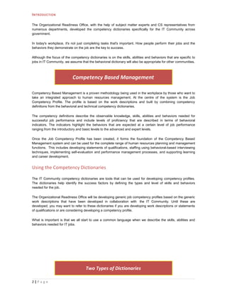 I NTRODUCTION

The Organizational Readiness Office, with the help of subject matter experts and CS representatives from
numerous departments, developed the competency dictionaries specifically for the IT Community across
government.

In today's workplace, it's not just completing tasks that's important. How people perform their jobs and the
behaviors they demonstrate on the job are the key to success.

Although the focus of the competency dictionaries is on the skills, abilities and behaviors that are specific to
jobs in IT Community, we assume that the behavioral dictionary will also be appropriate for other communities.



                           Competency Based Management

Competency Based Management is a proven methodology being used in the workplace by those who want to
take an integrated approach to human resources management. At the centre of the system is the Job
Competency Profile. The profile is based on the work descriptions and built by combining competency
definitions from the behavioral and technical competency dictionaries.

The competency definitions describe the observable knowledge, skills, abilities and behaviors needed for
successful job performance and include levels of proficiency that are described in terms of behavioral
indicators. The indicators highlight the behaviors that are expected at a certain level of job performance
ranging from the introductory and basic levels to the advanced and expert levels.

Once the Job Competency Profile has been created, it forms the foundation of the Competency Based
Management system and can be used for the complete range of human resources planning and management
functions. This includes developing statements of qualifications, staffing using behavioral-based interviewing
techniques, implementing self-evaluation and performance management processes, and supporting learning
and career development.


Using the Competency Dictionaries

The IT Community competency dictionaries are tools that can be used for developing competency profiles.
The dictionaries help identify the success factors by defining the types and level of skills and behaviors
needed for the job.

The Organizational Readiness Office will be developing generic job competency profiles based on the generic
work descriptions that have been developed in collaboration with the IT Community. Until these are
developed, you may want to refer to these dictionaries if you are developing work descriptions or statements
of qualifications or are considering developing a competency profile.

What is important is that we all start to use a common language when we describe the skills, abilities and
behaviors needed for IT jobs.




                                    Two Types of Dictionaries

2|P a g e
 