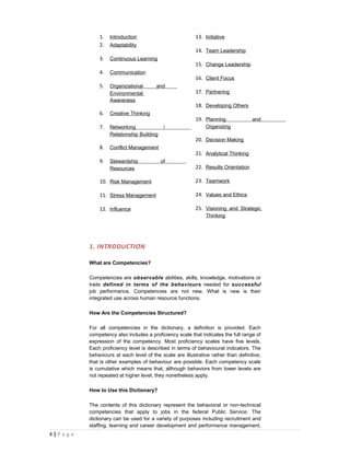 1.   Introduction                           13. Initiative
                2.   Adaptability
                                                            14. Team Leadership
                3.   Continuous Learning
                                                            15. Change Leadership
                4.   Communication
                                                            16. Client Focus
                5.   Organizational       and
                     Environmental                          17. Partnering
                     Awareness
                                                            18. Developing Others
                6.   Creative Thinking
                                                            19. Planning              and
                7.   Networking               /                 Organizing
                     Relationship Building
                                                            20. Decision Making
                8.   Conflict Management
                                                            21. Analytical Thinking
                9.   Stewardship             of
                     Resources                              22. Results Orientation

                10. Risk Management                         23. Teamwork

                11. Stress Management                       24. Values and Ethics

                12. Influence                               25. Visioning and Strategic
                                                                Thinking




            1. INTRODUCTION

            What are Competencies?

            Competencies are observable abilities, skills, knowledge, motivations or
            traits defined in terms of the behaviours needed for successful
            job performance. Competencies are not new. What is new is their
            integrated use across human resource functions.

            How Are the Competencies Structured?

            For all competencies in the dictionary, a definition is provided. Each
            competency also includes a proficiency scale that indicates the full range of
            expression of the competency. Most proficiency scales have five levels.
            Each proficiency level is described in terms of behavioural indicators. The
            behaviours at each level of the scale are illustrative rather than definitive;
            that is other examples of behaviour are possible. Each competency scale
            is cumulative which means that, although behaviors from lower levels are
            not repeated at higher level, they nonetheless apply.

            How to Use this Dictionary?

            The contents of this dictionary represent the behavioral or non-technical
            competencies that apply to jobs in the federal Public Service. The
            dictionary can be used for a variety of purposes including recruitment and
            staffing, learning and career development and performance management.
4|P a g e
 