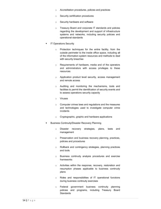 o   Accreditation procedures, policies and practices

                       o   Security certification procedures

                       o   Security hardware and software

                       o   Treasury Board and corporate IT standards and policies
                           regarding the development and support of infrastructure
                           systems and networks, including security policies and
                           operational standards

                  IT Operations Security

                       o   Protection techniques for the entire facility, from the
                           outside perimeter to the inside office space, including all
                           of the information system resources and methods to deal
                           with security breaches

                       o   Requirements of hardware, media and of the operators
                           and administrators with access privileges to these
                           resources

                       o   Application product level security, access management
                           and remote access

                       o   Auditing and monitoring the mechanisms, tools and
                           facilities to permit the identification of security events and
                           to assess operations security capacity

                       o   Viruses

                       o   Computer crimes laws and regulations and the measures
                           and technologies used to investigate computer crime
                           incidents

                       o   Cryptographic, graphic and hardware applications

                  Business Continuity/Disaster Recovery Planning

                       o   Disaster recovery       strategies,    plans,    tests   and
                           management

                       o   Preservation and business recovery planning, practices,
                           policies and procedures

                       o   Rollback and contingency strategies, planning practices
                           and tools

                       o   Business continuity analysis procedures and exercise
                           frameworks

                       o   Activities within the response, recovery, restoration and
                           resumption phases applicable to business continuity
                           plans

                       o   Roles and responsibilities of IT operational functions
                           during business continuity exercises

                       o   Federal government business continuity planning
                           policies and programs, including Treasury Board
                           Standards

54 | P a g e
 