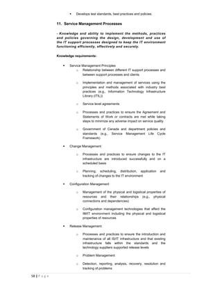    Develops test standards, best practices and policies.


               11. Service Management Processes

               - Knowledge and ability to implement the methods, practices
               and policies governing the design, development and use of
               the IT support processes designed to keep the IT environment
               functioning efficiently, effectively and securely.

               Knowledge requirements:

                     Service Management Principles
                          o Relationship between different IT support processes and
                              between support processes and clients

                          o   Implementation and management of services using the
                              principles and methods associated with industry best
                              practices (e.g., Information Technology Infrastructure
                              Library (ITIL))

                          o   Service level agreements

                          o   Processes and practices to ensure the Agreement and
                              Statements of Work or contracts are met while taking
                              steps to minimize any adverse impact on service quality

                          o   Government of Canada and department policies and
                              standards (e.g., Service Management Life Cycle
                              Framework)

                     Change Management

                          o   Processes and practices to ensure changes to the IT
                              infrastructure are introduced successfully and on a
                              scheduled basis

                          o   Planning, scheduling, distribution, application      and
                              tracking of changes to the IT environment

                     Configuration Management

                          o   Management of the physical and logistical properties of
                              resources and their relationships (e.g., physical
                              connections and dependencies)

                          o   Configuration management technologies that affect the
                              IM/IT environment including the physical and logistical
                              properties of resources

                     Release Management

                          o   Processes and practices to ensure the introduction and
                              maintenance of all IS/IT infrastructure and that existing
                              infrastructure falls within the standards and the
                              technology suppliers supported release levels

                          o   Problem Management

                          o   Detection, reporting, analysis, recovery, resolution and
                              tracking of problems

58 | P a g e
 