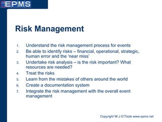 Copyright W.J.O’Toole www.epms.net
Risk Management
1. Understand the risk management process for events
2. Be able to identify risks – financial, operational, strategic,
human error and the ‘near miss’
3. Undertake risk analysis – is the risk important? What
resources are needed?
4. Treat the risks
5. Learn from the mistakes of others around the world
6. Create a documentation system
7. Integrate the risk management with the overall event
management
 