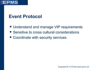 Copyright W.J.O’Toole www.epms.net
Event Protocol
 Understand and manage VIP requirements
 Sensitive to cross cultural considerations
 Coordinate with security services
 