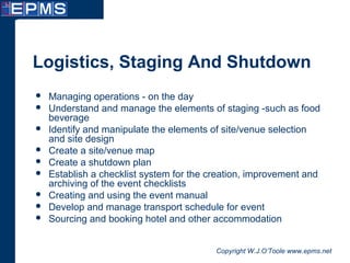 Copyright W.J.O’Toole www.epms.net
Logistics, Staging And Shutdown
 Managing operations - on the day
 Understand and manage the elements of staging -such as food
beverage
 Identify and manipulate the elements of site/venue selection
and site design
 Create a site/venue map
 Create a shutdown plan
 Establish a checklist system for the creation, improvement and
archiving of the event checklists
 Creating and using the event manual
 Develop and manage transport schedule for event
 Sourcing and booking hotel and other accommodation
 