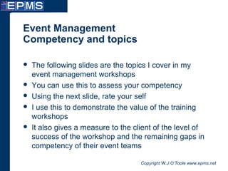 Copyright W.J.O’Toole www.epms.net
Event Management
Competency and topics
 The following slides are the topics I cover in my
event management workshops
 You can use this to assess your competency
 Using the next slide, rate your self
 I use this to demonstrate the value of the training
workshops
 It also gives a measure to the client of the level of
success of the workshop and the remaining gaps in
competency of their event teams
 