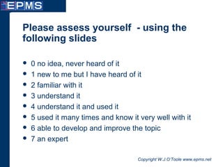 Copyright W.J.O’Toole www.epms.net
Please assess yourself - using the
following slides
 0 no idea, never heard of it
 1 new to me but I have heard of it
 2 familiar with it
 3 understand it
 4 understand it and used it
 5 used it many times and know it very well with it
 6 able to develop and improve the topic
 7 an expert
 