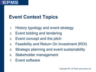 Copyright W.J.O’Toole www.epms.net
Event Context Topics
1. History typology and event strategy
2. Event bidding and tendering
3. Event concept and the pitch
4. Feasibility and Return On Investment (ROI)
5. Strategic planning and event sustainability
6. Stakeholder management
7. Event software
 