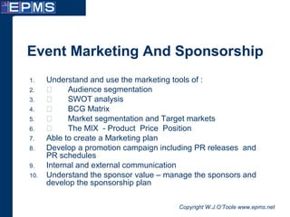 Copyright W.J.O’Toole www.epms.net
Event Marketing And Sponsorship
1. Understand and use the marketing tools of :
2.  Audience segmentation
3.  SWOT analysis
4.  BCG Matrix
5.  Market segmentation and Target markets
6.  The MIX - Product Price Position
7. Able to create a Marketing plan
8. Develop a promotion campaign including PR releases and
PR schedules
9. Internal and external communication
10. Understand the sponsor value – manage the sponsors and
develop the sponsorship plan
 
